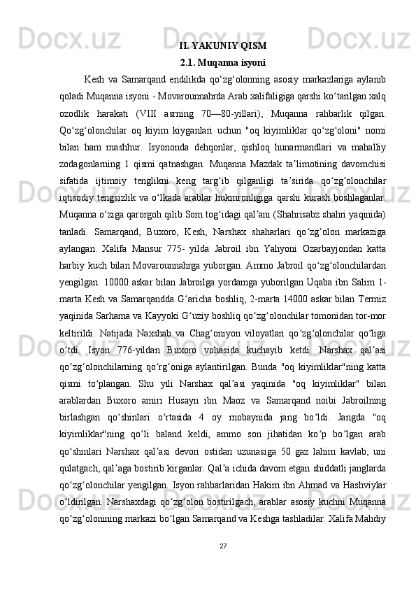 II. YAKUNIY QISM
2.1. Muqanna isyoni
Kesh   va   Samarqand   endilikda   qo‘zg‘olonning   asosiy   markazlariga   aylanib
qoladi.Muqanna isyoni - Movarounnahrda Arab xalifaligiga qarshi ko tarilgan xalqʻ
ozodlik   harakati   (VIII   asrning   70—80-yillari),   Muqanna   rahbarlik   qilgan.
Qo zg olonchilar   oq   kiyim   kiyganlari   uchun   "oq   kiyimliklar   qo zg oloni"   nomi	
ʻ ʻ ʻ ʻ
bilan   ham   mashhur.   Isyononda   dehqonlar,   qishloq   hunarmandlari   va   mahalliy
zodagonlarning   1   qismi   qatnashgan.   Muqanna   Mazdak   ta limotining   davomchisi	
ʼ
sifatida   ijtimoiy   tenglikni   keng   targ ib   qilganligi   ta sirida   qo zg olonchilar	
ʻ ʼ ʻ ʻ
iqtisodiy   tengsizlik   va   o lkada   arablar   hukmronligiga   qarshi   kurash   boshlaganlar.	
ʻ
Muqanna o ziga qarorgoh qilib Som tog idagi qal ani (Shahrisabz shahri yaqinida)	
ʻ ʻ ʼ
tanladi.   Samarqand,   Buxoro,   Kesh,   Narshax   shaharlari   qo zg olon   markaziga	
ʻ ʻ
aylangan.   Xalifa   Mansur   775-   yilda   Jabroil   ibn   Yahyoni   Ozarbayjondan   katta
harbiy kuch bilan Movarounnahrga yuborgan. Ammo Jabroil  qo zg olonchilardan	
ʻ ʻ
yengilgan. 10000  askar   bilan Jabroilga  yordamga yuborilgan  Uqaba ibn  Salim  1-
marta Kesh va Samarqandda G aricha boshliq, 2-marta 14000 askar bilan Termiz	
ʻ
yaqinida Sarhama va Kayyoki G uziy boshliq qo zg olonchilar tomonidan tor-mor
ʻ ʻ ʻ
keltirildi.   Natijada   Naxshab   va   Chag oniyon   viloyatlari   qo zg olonchilar   qo liga	
ʻ ʻ ʻ ʻ
o tdi.   Isyon   776-yildan   Buxoro   vohasida   kuchayib   ketdi.   Narshax   qal asi	
ʻ ʼ
qo zg olonchilarning   qo rg oniga   aylantirilgan.   Bunda   "oq   kiyimliklar"ning   katta
ʻ ʻ ʻ ʻ
qismi   to plangan.   Shu   yili   Narshax   qal asi   yaqinida   "oq   kiyimliklar"   bilan	
ʻ ʼ
arablardan   Buxoro   amiri   Husayn   ibn   Maoz   va   Samarqand   noibi   Jabroilning
birlashgan   qo shinlari   o rtasida   4   oy   mobaynida   jang   bo ldi.   Jangda   "oq	
ʻ ʻ ʻ
kiyimliklar"ning   qo li   baland   keldi,   ammo   son   jihatidan   ko p   bo lgan   arab	
ʻ ʻ ʻ
qo shinlari   Narshax   qal asi   devori   ostidan   uzunasiga   50   gaz   lahim   kavlab,   uni	
ʻ ʼ
qulatgach, qal aga bostirib kirganlar. Qal a ichida davom etgan shiddatli janglarda	
ʼ ʼ
qo zg olonchilar yengilgan. Isyon rahbarlaridan Hakim ibn Ahmad va Hashviylar	
ʻ ʻ
o ldirilgan.   Narshaxdagi   qo zg olon   bostirilgach,   arablar   asosiy   kuchni   Muqanna
ʻ ʻ ʻ
qo zg olonining markazi bo lgan Samarqand va Keshga tashladilar. Xalifa Mahdiy
ʻ ʻ ʻ
27 