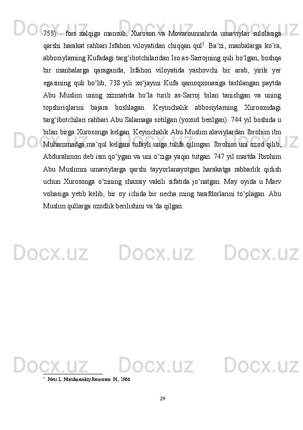 755)   -   fors   xalqiga   mansub,   Xuroson   va   Movarounnahrda   umaviylar   sulolasiga
qarshi   harakat   rahbari.Isfahon   viloyatidan   chiqqan   qul 5
.   Ba zi,   manbalarga   ko ra,ʻ ʻ
abbosiylarning Kufadagi targ ibotchilaridan Iso as-Sarrojning quli bo lgan, boshqa	
ʻ ʻ
bir   manbalarga   qaraganda,   Isfahon   viloyatida   yashovchi   bir   arab,   yirik   yer
egasining   quli   bo lib,   738   yili   xo jayini   Kufa   qamoqxonasiga   tashlangan   paytda	
ʻ ʻ
Abu   Muslim   uning   xizmatida   bo la   turib   as-Sarroj   bilan   tanishgan   va   uning	
ʻ
topshiriqlarini   bajara   boshlagan.   Keyinchalik   abbosiylarning   Xurosondagi
targ ibotchilari rahbari Abu Salamaga sotilgan (yoxud berilgan). 744 yil boshida u	
ʻ
bilan birga Xurosonga kelgan. Keyinchalik Abu Muslim alaviylardan Ibrohim ibn
Muhammadga ma qul kelgani tufayli unga tuhfa qilingan. Ibrohim uni ozod qilib,	
ʻ
Abdurahmon deb ism qo ygan va uni o ziga yaqin tutgan. 747 yil martda Ibrohim	
ʻ ʻ
Abu   Muslimni   umaviylarga   qarshi   tayyorlanayotgan   harakatga   rahbarlik   qidish
uchun   Xurosonga   o zining   shaxsiy   vakili   sifatida   jo natgan.   May   oyida   u   Marv	
ʻ ʻ
vohasiga   yetib   kelib,   bir   oy   ichida   bir   necha   ming   tarafdorlarini   to plagan.   Abu	
ʻ
Muslim qullarga ozodlik berilishini va da qilgan. 	
ʻ
5
  . Mets L. Musulmanskiy Renessans. M., 1966
29 