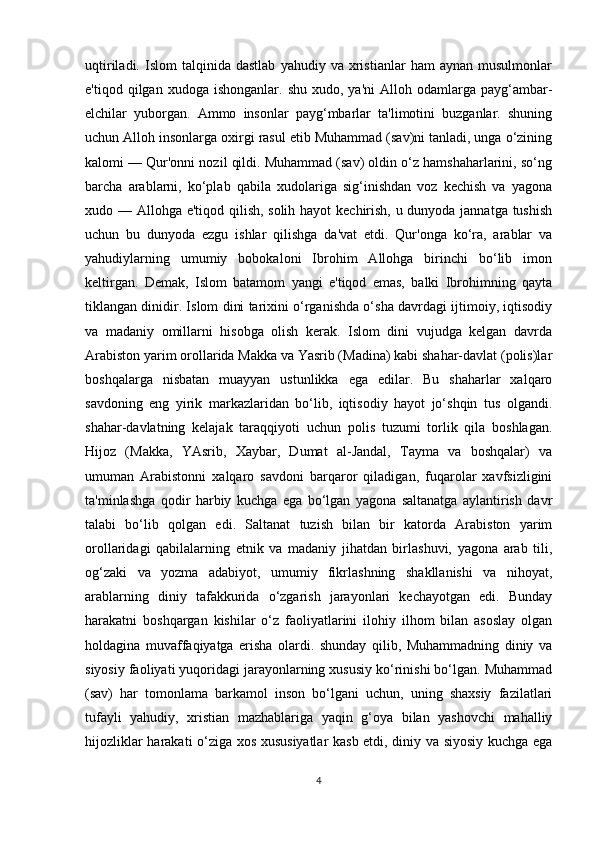 uqtiriladi.   Islom   talqinida   dastlab   yahudiy  va   xristianlar   ham   aynan   musulmonlar
e'tiqod  qilgan  xudoga  ishonganlar.  shu   xudo,  ya'ni  Alloh  odamlarga  payg‘ambar-
elchilar   yuborgan.   Ammo   insonlar   payg‘mbarlar   ta'limotini   buzganlar.   shuning
uchun Alloh insonlarga oxirgi rasul etib Muhammad (sav)ni tanladi, unga o‘zining
kalomi — Qur'onni nozil qildi. Muhammad (sav) oldin o‘z hamshaharlarini, so‘ng
barcha   arablarni,   ko‘plab   qabila   xudolariga   sig‘inishdan   voz   kechish   va   yagona
xudo — Allohga e'tiqod qilish, solih hayot kechirish, u dunyoda jannatga tushish
uchun   bu   dunyoda   ezgu   ishlar   qilishga   da'vat   etdi.   Qur'onga   ko‘ra,   arablar   va
yahudiylarning   umumiy   bobokaloni   Ibrohim   Allohga   birinchi   bo‘lib   imon
keltirgan.   Demak,   Islom   batamom   yangi   e'tiqod   emas,   balki   Ibrohimning   qayta
tiklangan dinidir. Islom dini tarixini o‘rganishda o‘sha davrdagi ijtimoiy, iqtisodiy
va   madaniy   omillarni   hisobga   olish   kerak.   Islom   dini   vujudga   kelgan   davrda
Arabiston yarim orollarida Makka va Yasrib (Madina) kabi shahar-davlat (polis)lar
boshqalarga   nisbatan   muayyan   ustunlikka   ega   edilar.   Bu   shaharlar   xalqaro
savdoning   eng   yirik   markazlaridan   bo‘lib,   iqtisodiy   hayot   jo‘shqin   tus   olgandi.
shahar-davlatning   kelajak   taraqqiyoti   uchun   polis   tuzumi   torlik   qila   boshlagan.
Hijoz   (Makka,   YAsrib,   Xaybar,   Dumat   al-Jandal,   Tayma   va   boshqalar)   va
umuman   Arabistonni   xalqaro   savdoni   barqaror   qiladigan,   fuqarolar   xavfsizligini
ta'minlashga   qodir   harbiy   kuchga   ega   bo‘lgan   yagona   saltanatga   aylantirish   davr
talabi   bo‘lib   qolgan   edi.   Saltanat   tuzish   bilan   bir   katorda   Arabiston   yarim
orollaridagi   qabilalarning   etnik   va   madaniy   jihatdan   birlashuvi,   yagona   arab   tili,
og‘zaki   va   yozma   adabiyot,   umumiy   fikrlashning   shakllanishi   va   nihoyat,
arablarning   diniy   tafakkurida   o‘zgarish   jarayonlari   kechayotgan   edi.   Bunday
harakatni   boshqargan   kishilar   o‘z   faoliyatlarini   ilohiy   ilhom   bilan   asoslay   olgan
holdagina   muvaffaqiyatga   erisha   olardi.   shunday   qilib,   Muhammadning   diniy   va
siyosiy faoliyati yuqoridagi jarayonlarning xususiy ko‘rinishi bo‘lgan. Muhammad
(sav)   har   tomonlama   barkamol   inson   bo‘lgani   uchun,   uning   shaxsiy   fazilatlari
tufayli   yahudiy,   xristian   mazhablariga   yaqin   g‘oya   bilan   yashovchi   mahalliy
hijozliklar harakati o‘ziga xos xususiyatlar kasb etdi, diniy va siyosiy kuchga ega
4 