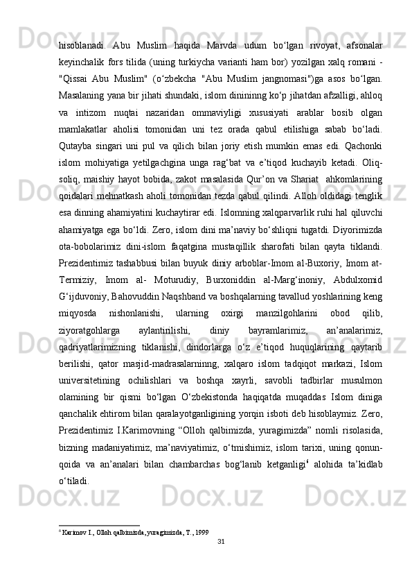 hisoblanadi.   Abu   Muslim   haqida   Marvda   udum   bo lgan   rivoyat,   afsonalarʻ
keyinchalik   fors   tilida   (uning  turkiycha   varianti   ham   bor)   yozilgan  xalq   romani   -
"Qissai   Abu   Muslim"   (o zbekcha   "Abu   Muslim   jangnomasi")ga   asos   bo lgan.	
ʻ ʻ
Masalaning yana bir jihati shundaki, islom dinininng ko‘p jihatdan afzalligi, ahloq
va   intizom   nuqtai   nazaridan   ommaviyligi   xususiyati   arablar   bosib   olgan
mamlakatlar   aholisi   tomonidan   uni   tez   orada   qabul   etilishiga   sabab   bo‘ladi.
Qutayba   singari   uni   pul   va   qilich   bilan   joriy   etish   mumkin   emas   edi.   Qachonki
islom   mohiyatiga   yetilgachgina   unga   rag‘bat   va   e’tiqod   kuchayib   ketadi.   Oliq-
soliq,   maishiy   hayot   bobida,   zakot   masalasida   Qur’on   va   Shariat     ahkomlarining
qoidalari   mehnatkash   aholi   tomonidan  tezda   qabul   qilindi.   Alloh  oldidagi   tenglik
esa dinning ahamiyatini kuchaytirar edi. Islomning xalqparvarlik ruhi hal qiluvchi
ahamiyatga ega bo‘ldi. Zero, islom dini ma’naviy bo‘shliqni tugatdi. Diyorimizda
ota-bobolarimiz   dini-islom   faqatgina   mustaqillik   sharofati   bilan   qayta   tiklandi.
Prezidentimiz   tashabbusi   bilan   buyuk   diniy   arboblar-Imom   al-Buxoriy,   Imom   at-
Termiziy,   Imom   al-   Moturudiy,   Burxoniddin   al-Marg‘inoniy,   Abdulxomid
G‘ijduvoniy, Bahovuddin Naqshband va boshqalarning tavallud yoshlarining keng
miqyosda   nishonlanishi,   ularning   oxirgi   manzilgohlarini   obod   qilib,
ziyoratgohlarga   aylantirilishi,   diniy   bayramlarimiz,   an’analarimiz,
qadriyatlarimizning   tiklanishi,   dindorlarga   o‘z   e’tiqod   huquqlarining   qaytarib
berilishi,   qator   masjid-madrasalarninng,   xalqaro   islom   tadqiqot   markazi,   Islom
universitetining   ochilishlari   va   boshqa   xayrli,   savobli   tadbirlar   musulmon
olamining   bir   qismi   bo‘lgan   O‘zbekistonda   haqiqatda   muqaddas   Islom   diniga
qanchalik ehtirom bilan qaralayotganligining yorqin isboti deb hisoblaymiz. Zero,
Prezidentimiz   I.Karimovning   “Olloh   qalbimizda,   yuragimizda”   nomli   risolasida,
bizning   madaniyatimiz,   ma’naviyatimiz,   o‘tmishimiz,   islom   tarixi,   uning   qonun-
qoida   va   an’analari   bilan   chambarchas   bog‘lanib   ketganligi 6
  alohida   ta’kidlab
o‘tiladi.      
6
  Karimov I., Olloh qalbimizda, yuragimizda, T., 1999
31 