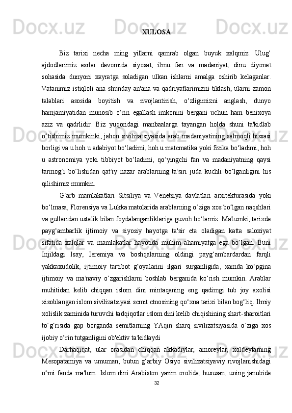 XULOSA
Biz   tarixi   necha   ming   yillarni   qamrab   olgan   buyuk   xalqmiz.   Ulug‘
ajdodlarimiz   asrlar   davomida   siyosat,   ilmu   fan   va   madaniyat,   dinu   diyonat
sohasida   dunyoni   xayratga   soladigan   ulkan   ishlarni   amalga   oshirib   kelaganlar.
Vatanimiz  istiqloli  ana  shunday  an'ana  va  qadriyatlarimizni   tiklash,   ularni   zamon
talablari   asosida   boyitish   va   rivojlantirish,   o‘zligimizni   anglash,   dunyo
hamjamiyatidan   munosib   o‘rin   egallash   imkonini   bergani   uchun   ham   benixoya
aziz   va   qadrlidir.   Biz   yuqoridagi   manbaalarga   tayangan   holda   shuni   ta'kidlab
o‘tishimiz mumkinki, jahon sivilizatsiyasida arab madaniyatining salmoqli hissasi
borligi va u hoh u adabiyot bo‘ladimi, hoh u matematika yoki fizika bo‘ladimi, hoh
u   astronomiya   yoki   tibbiyot   bo‘ladimi,   qo‘yingchi   fan   va   madaniyatning   qaysi
tarmog‘i   bo‘lishidan   qat'iy   nazar   arablarning   ta'siri   juda   kuchli   bo‘lganligini   his
qilishimiz mumkin. 
G‘arb   mamlakatlari   Sitsiliya   va   Venetsiya   davlatlari   arxitekturasida   yoki
bo‘lmasa, Florensiya va Lukka matolarida arablarning o‘ziga xos bo‘lgan naqshlari
va gullaridan ustalik bilan foydalanganliklariga guvoh bo‘lamiz. Ma'lumki, tarixda
payg‘ambarlik   ijtimoiy   va   siyosiy   hayotga   ta'sir   eta   oladigan   katta   saloxiyat
sifatida   xalqlar   va   mamlakatlar   hayotida   muhim   ahamiyatga   ega   bo‘lgan.   Buni
Injildagi   Isay,   Ieremiya   va   boshqalarning   oldingi   payg‘ambardardan   farqli
yakkaxudolik,   ijtimoiy   tartibot   g‘oyalarini   ilgari   surganligida,   xamda   ko‘pgina
ijtimoiy   va   ma'naviy   o‘zgarishlarni   boshlab   berganida   ko‘rish   mumkin.   Arablar
muhitidan   kelib   chiqqan   islom   dini   mintaqaning   eng   qadimgi   tub   joy   axolisi
xisoblangan islom sivilizatsiyasi semit etnosining qo‘xna tarixi bilan bog‘liq. Ilmiy
xolislik zaminida turuvchi tadqiqotlar islom dini kelib chiqishining shart-sharoitlari
to‘g‘risida   gap   borganda   semitlarning   YAqin   sharq   sivilizatsiyasida   o‘ziga   xos
ijobiy o‘rin tutganligini ob'ektiv ta'kidlaydi
Darhaqiqat,   ular   orasidan   chiqqan   akkadiylar,   amoreylar,   xoldeylarning
Mesopatamiya   va   umuman,   butun   g‘arbiy   Osiyo   sivilizatsiyaviy   rivojlanishidagi
o‘rni   fanda   ma'lum.   Islom   dini   Arabiston   yarim   orolida,   hususan,   uning   janubida
32 