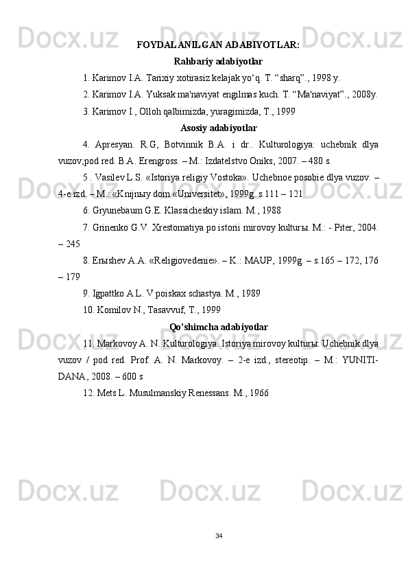 FOYDALANILGAN ADABIYOTLAR:
Rahbariy adabiyotlar
1. Karimov I.A. Tarixiy xotirasiz kelajak yo‘q. T. “sharq”., 1998 y.
2. Karimov I.A. Yuksak ma'naviyat engilmas kuch. T. “Ma'naviyat”., 2008y.
3. Karimov I., Olloh qalbimizda, yuragimizda, T., 1999
Asosiy adabiyotlar
4.   Apresyan.   R.G,   Botvinnik   B.A.   i   dr..   Kulturologiya:   uchebnik   dlya
vuzov;pod red. B.A. Erengross. – M.: Izdatelstvo Oniks, 2007. – 480 s.
5 . Vasilev L.S. «Istoriya religiy Vostoka».  Uchebnoe posobie dlya vuzov. –
4-e izd. – M.: «Knijn ы y dom «Universitet», 1999g. s.111 – 121
6. Gryunebaum G.E. Klassicheskiy islam. M., 1988
7. Grinenko G.V. Xrestomatiya po istorii mirovoy kultur ы .  M.: - Piter, 2004.
– 245
8. Erыshev A.A. «Religiovedenie». – K.: MAUP, 1999g. – s.165 – 172, 176
– 179
9. Igpattko A.L. V poiskax schastya. M., 1989
10. Komilov N., Tasavvuf, T., 1999
Qo’shimcha adabiyotlar
11. Markovoy A. N. Kulturologiya. Istoriya mirovoy kulturы: Uchebnik dlya
vuzov   /   pod   red.   Prof.   A.   N.   Markovoy.   –   2-e   izd.,   stereotip.   –   M.:   YUNITI-
DANA, 2008. – 600 s
12. Mets L. Musulmanskiy Renessans. M., 1966
34 