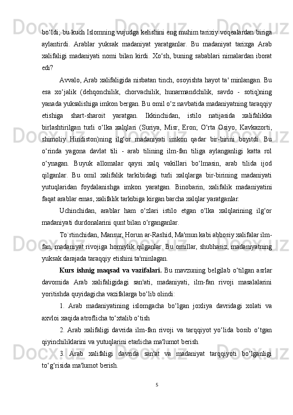 bo‘ldi; bu kuch Islomning vujudga kelishini eng muhim tarixiy voqealardan biriga
aylantirdi.   Arablar   yuksak   madaniyat   yaratganlar.   Bu   madaniyat   tarixga   Arab
xalifaligi   madaniyati   nomi   bilan  kirdi.  Xo‘sh,   buning  sabablari   nimalardan   iborat
edi?
Avvalo, Arab xalifaligida nisbatan tinch, osoyishta hayot ta' minlangan. Bu
esa   xo‘jalik   (dehqonchilik,   chorvachilik,   hunarmandchilik,   savdo   -   sotiq)ning
yanada yuksalishiga imkon bergan. Bu omil o‘z navbatida madaniyatning taraqqiy
etishiga   shart-sharoit   yaratgan.   Ikkinchidan,   istilo   natijasida   xalifalikka
birlashtirilgan   turli   o‘lka   xalqlari   (Suriya,   Misr,   Eron;   O‘rta   Osiyo,   Kavkazorti,
shimoliy   Hindiston)ning   ilg‘or   madaniyati   imkon   qadar   bir-birini   boyitdi.   Bu
o‘rinda   yagona   davlat   tili   -   arab   tilining   ilm-fan   tiliga   aylanganligi   katta   rol
o‘ynagan.   Buyuk   allomalar   qaysi   xalq   vakillari   bo‘lmasin,   arab   tilida   ijod
qilganlar.   Bu   omil   xalifalik   tarkibidagi   turli   xalqlarga   bir-birining   madaniyati
yutuqlaridan   foydalanishga   imkon   yaratgan.   Binobarin,   xalifalik   madaniyatini
faqat arablar emas, xalifalik tarkibiga kirgan barcha xalqlar yaratganlar.
Uchinchidan,   arablar   ham   o‘zlari   istilo   etgan   o‘lka   xalqlarining   ilg‘or
madaniyati durdonalarini qunt bilan o‘rganganlar.
To`rtinchidan, Mansur, Horun ar-Rashid, Ma'mun kabi abbosiy xalifalar ilm-
fan, madaniyat rivojiga homiylik qilganlar. Bu omillar, shubhasiz,  madaniyatning
yuksak darajada taraqqiy etishini ta'minlagan.
Kurs   ishnig   maqsad   va   vazifalari.   Bu   mavzuning   belgilab   o‘tilgan   asrlar
davomida   Arab   xalifaligidagi   san'ati,   madaniyati,   ilm-fan   rivoji   masalalarini
yoritishda quyidagicha vazifalarga bo‘lib olindi:
1.   Arab   madaniyatining   islomgacha   bo‘lgan   joxliya   davridagi   xolati   va
axvloi xaqida atroflicha to‘xtalib o‘tish
2.   Arab   xalifaligi   davrida   ilm-fan   rivoji   va   tarqqiyot   yo‘lida   bosib   o‘tgan
qiyinchiliklarini va yutuqlarini etarlicha ma'lumot berish.
3.   Arab   xalifaligi   davrida   san'at   va   madaniyat   tarqqiyoti   bo‘lganligi
to‘g‘risida ma'lumot berish.
5 