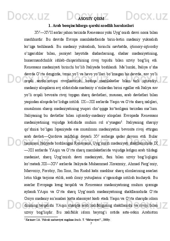 ASOSIY QISM
1. Arab bosqinchilarga qarshi azodlik harakatlari
XV—XVII asrlar jahon tarixida Renessans yoki Uyg‘onish davri nomi bilan
mashhurdir.   Bu   davrda   Evropa   mamlakatlarida   birin-ketin   madaniy   yuksalish
ko‘zga   tashlanadi.   Bu   madaniy   yuksalnsh,   birinchi   navbatda,   ijtimoiy-iqtisodiy
o‘zgarishlar   bilan,   jamiyat   hayotida   shaharlarning,   shahar   madaniyatining,
hunarmandchnlik   ishlab-chiqarishining   rivoj   topishi   bilan   uzviy   bog‘liq   edi.
Renessans madaniyati birinchi bo‘lib Italiyada boshlandi. Ma’lumki, Italiya o‘sha
davrda O‘rta dengizda, temir yo‘l va havo yo‘llari bo‘lmagan bir davrda, suv yo‘li
orqali   savdo-sotiqni   rivojlantirish,   boshqa   mamlakatlar   bilan   turli   iqtisodiy-
madaniy aloqalarni avj oldirishda markaziy o‘rinlardan birini egallar edi.Italiya suv
yo‘li   orqali   bevosita   rivoj   topgan   sharq   davlatlari,   xususan,   arab   davlatlari   bilan
yaqindan aloqada bo‘lishga intildi. IX—XII asrlarda Yaqin va O‘rta sharq xalqlari,
musulmon   sharqi   madaniyatining   yuqori   cho‘qqiga   ko‘tarilgani   tarixdan   ma’lum.
Italiyaning   bu   davlatlar   bilan   iqtisodiy-madaniy   aloqalari   Evropada   Renessans
madaniyatining   vujudga   kelishida   muhim   rol   o‘ynagan 1
.   Italiyaning   sharqiy
qo‘shnisi   bo‘lgan   Ispaniyada   esa   musulmon   madaniyatini   bevosita   rivoj   ettirgan
arab   davlati—Qordova   xalifaligi   deyarli   XV   asrlarga   qadar   davom   etdi.   Bular
hammasi Italiyada boshlangan Renessans, Uyg‘onish madaniyati shakllanishida IX
—XII asrlarda YAqin va O‘rta sharq mamlakatlarida vujudga kelgan arab tilidagi
madaniat,   sharq   Uyg‘onish   davri   madaniyati,   fani   bilan   uzviy   bog‘liqligini
ko‘rsatadi.XII—XIV asrlarda Italiyada  Muhammad Xorazmiy, Ahmad Farg‘oniy,
Marvoziy, Forobiy, Ibn Sino, Ibn Rushd kabi mashhur sharq olimlarining asarlari
lotin  tiliga  tarjima  etildi,  arab  ilmiy  yutuqlarini   o‘rganishga   intilish   kuchaydi.  Bu
asarlar   Evropaga   keng   tarqaldi   va   Renessans   madaniyatining   muhim   qismiga
aylandi.YAqin   va   O‘rta   sharq   Uyg‘onish   madaniyatining   shakllanishida   O‘rta
Osiyo madaniy an’analari katta ahamiyat kasb etadi.Yaqin va O‘rta sharqda islom
dinining   tarqalishi   YAqin   sharqda   arab   xalifaligining   shakllanishi   va   rivoji   bilan
uzviy   bog‘liqdir.   Bu   xalifalik   islom   bayrog‘i   ostida   asta-sekin   Arabiston
1
  Karimov I.A. Yuksak ma'naviyat engilmas kuch. T. “Ma'naviyat”., 2008y.
7 