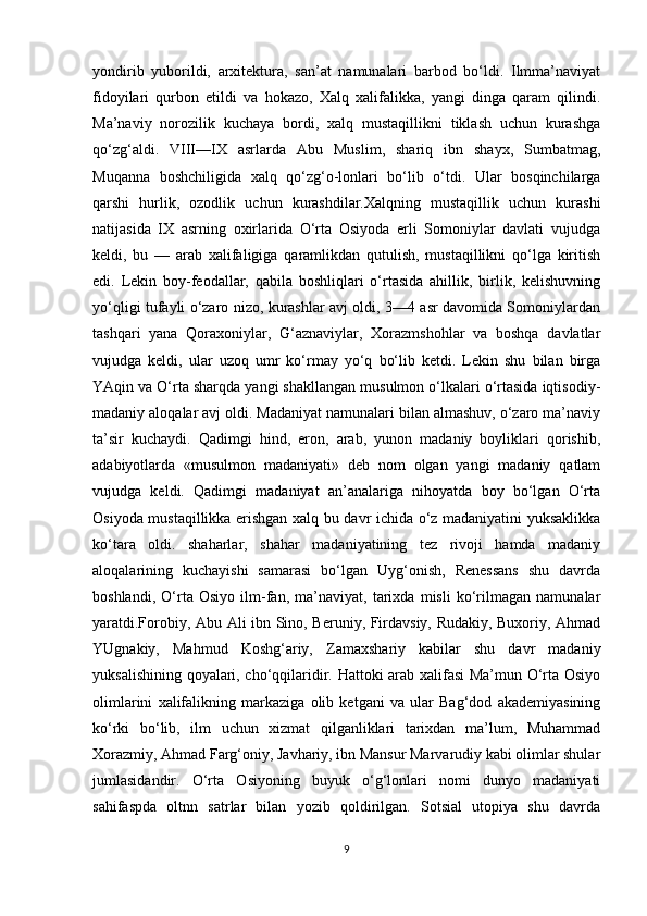 yondirib   yuborildi,   arxitektura,   san’at   namunalari   barbod   bo‘ldi.   Ilmma’naviyat
fidoyilari   qurbon   etildi   va   hokazo,   Xalq   xalifalikka,   yangi   dinga   qaram   qilindi.
Ma’naviy   norozilik   kuchaya   bordi,   xalq   mustaqillikni   tiklash   uchun   kurashga
qo‘zg‘aldi.   VIII—IX   asrlarda   Abu   Muslim,   shariq   ibn   shayx,   Sumbatmag,
Muqanna   boshchiligida   xalq   qo‘zg‘o-lonlari   bo‘lib   o‘tdi.   Ular   bosqinchilarga
qarshi   hurlik,   ozodlik   uchun   kurashdilar.Xalqning   mustaqillik   uchun   kurashi
natijasida   IX   asrning   oxirlarida   O‘rta   Osiyoda   erli   Somoniylar   davlati   vujudga
keldi,   bu   —   arab   xalifaligiga   qaramlikdan   qutulish,   mustaqillikni   qo‘lga   kiritish
edi.   Lekin   boy-feodallar,   qabila   boshliqlari   o‘rtasida   ahillik,   birlik,   kelishuvning
yo‘qligi tufayli o‘zaro nizo, kurashlar avj oldi, 3—4 asr davomida Somoniylardan
tashqari   yana   Qoraxoniylar,   G‘aznaviylar,   Xorazmshohlar   va   boshqa   davlatlar
vujudga   keldi,   ular   uzoq   umr   ko‘rmay   yo‘q   bo‘lib   ketdi.   Lekin   shu   bilan   birga
YAqin va O‘rta sharqda yangi shakllangan musulmon o‘lkalari o‘rtasida iqtisodiy-
madaniy aloqalar avj oldi. Madaniyat namunalari bilan almashuv, o‘zaro ma’naviy
ta’sir   kuchaydi.   Qadimgi   hind,   eron,   arab,   yunon   madaniy   boyliklari   qorishib,
adabiyotlarda   «musulmon   madaniyati»   deb   nom   olgan   yangi   madaniy   qatlam
vujudga   keldi.   Qadimgi   madaniyat   an’analariga   nihoyatda   boy   bo‘lgan   O‘rta
Osiyoda mustaqillikka erishgan xalq bu davr ichida o‘z madaniyatini yuksaklikka
ko‘tara   oldi.   shaharlar,   shahar   madaniyatining   tez   rivoji   hamda   madaniy
aloqalarining   kuchayishi   samarasi   bo‘lgan   Uyg‘onish,   Renessans   shu   davrda
boshlandi,   O‘rta   Osiyo   ilm-fan,   ma’naviyat,   tarixda   misli   ko‘rilmagan   namunalar
yaratdi.Forobiy, Abu Ali ibn Sino, Beruniy, Firdavsiy, Rudakiy, Buxoriy, Ahmad
YUgnakiy,   Mahmud   Koshg‘ariy,   Zamaxshariy   kabilar   shu   davr   madaniy
yuksalishining qoyalari, cho‘qqilaridir. Hattoki arab xalifasi Ma’mun O‘rta Osiyo
olimlarini   xalifalikning   markaziga   olib   ketgani   va   ular   Bag‘dod   akademiyasining
ko‘rki   bo‘lib,   ilm   uchun   xizmat   qilganliklari   tarixdan   ma’lum,   Muhammad
Xorazmiy, Ahmad Farg‘oniy, Javhariy, ibn Mansur Marvarudiy kabi olimlar shular
jumlasidandir.   O‘rta   Osiyoning   buyuk   o‘g‘lonlari   nomi   dunyo   madaniyati
sahifaspda   oltnn   satrlar   bilan   yozib   qoldirilgan.   Sotsial   utopiya   shu   davrda
9 