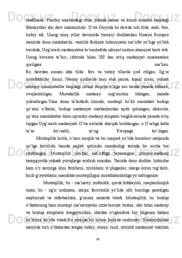shakllandi:   Forobiy   asarlaridagi   etuk,   yuksak   jamoa   va   komil   insonlar   haqidagi
fikrxayollar shu davr mahsulotidir. O‘rta Osiyoda bu davrda uch tilda: arab, fors,
turkiy   edi.   Uning   uzoq   yillar   davomida   temuriy   shohlaridan   Husayn   Boyqaro
saroyida   dono  maslahatchi,   vazirlik   faoliyati   hokimiyatni   ma’rifat   yo‘liga  yo‘llab
turishda, Uyg‘onish madaniyatini ta’minlashda nihoyat muhim ahamiyat kasb etdi.
Uning   bevosita   ta’biri,   ishtiroki   bilan   200   dan   ortiq   madaniyat   muassasalari
qurilgani   ma’lum.
Bu   davrdan   asosan   ikki   tilda:   fors   va   turkiy   tillarda   ijod   etilgan.   Ilg‘or
mutafakkirlar   Jomiy,   Navoiy   ijodlarida   ham   etuk   jamoa,   komil   inson,   yuksak
axloqny   munosabatlar   haqidagi   sotsial   utopiya   o‘ziga   xos   tarzda   yanada   tiklanib,
rivojlantirilgan.   Mustakillik   madaniy   uyg‘onishni   tiklagan,   yanada
yuksaltirgan.Yana   shuni   ta’kidlash   lozimki,   mustaqil   bo‘lib   mamlakat   boshqa
qo‘shni   o‘lkalar,   boshqa   madaniyat   markazlaridan   ajrab   qolmagan,   aksincha,
qo‘shni mamlakatlar bilan iqtisodiy-madaniy aloqalari tenglik asosida yanada rivoj
topgan.Uyg‘onish   madaniyati  O‘rta  asrlarda   sharqda  boshlangan,   u  G‘arbga  katta
ta’sir   ko‘rsatib,   so‘ng   Evropaga   ko‘chgan.
             Mustaqillik  birlik, o‘zaro inoqlik va bir maqsad  yo‘lida kurashuv natijasida
qo‘lga   kiritilishi   hamda   saqlab   qolinishi   mumkinligi   tarixda   bir   necha   bor
isbotlangan.   Mustaqillik   ilm-fan,   ma’rifatga   tayansagina,   ijtimoiy-madaniy
taraqqiyotda yuksak yutuqlarga erishish mumkin. Tarixda dono shohlar, hokimlar
ham   o‘z   saroyiga   ilmu   fozillarni,   ziyolilarni   to‘plaganlar,   ularga   imton   tug‘dirib,
kuch-g‘ayratlarini mamlakat mustaqilligini mustahkamlashga yo‘naltirganlar.
        Mustaqillik,   bu   -   ma’naviy   xudbinlik,   quruk   kekkayish,   maqtanchoqlik
emas,   bu   -   og‘ir   mehnatni,   xalqni   farovonlik   yo‘lida   olib   borishga   qaratilgan
majburiyat   va   safarbarlikni,   g‘ururni   nazarda   tutadi.   Mustaqillik,   bu   boshqa
o‘lkalarning  ham  mustaqil   ma’naviyatini  izzat-hurmat  etishni,  ular  bilan  madaniy
va   boshqa   aloqalarni   kengaytirishni,   ulardan   o‘rganishva   bor   bilganini   baham
ko‘rishni   ko‘zda   tutadi.Bu   ayniqsa.biz   uchun   hozirda   muhimdir.   Xorazmshohlar
saroyida turli o‘lkalardan kelgan turkiy, eroniy, hind, xitoylik madaniyat vakillari
10 