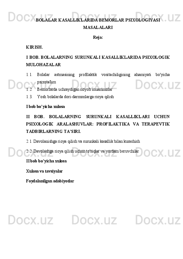 BOLALAR KASALLIKLARIDA BEMORLAR PSIXOLOGIYASI
MASALALARI
Reja:
KIRISH.
I  BOB.  BOLALARNING  SURUNKALI  KASALLIKLARIDA  PSIXOLOGIK
MULOHAZALAR
1.1. Bolalar   astmasining   profilaktik   vositachiligining   ahamiyati   bo'yicha
psixota'lim
1.2. Bemorlarda uchraydigan noyob muammolar
1.3. Yosh bolalarda dori-darmonlarga rioya qilish
I bob bo’yicha xulosa
II   BOB.   BOLALARNING   SURUNKALI   KASALLIKLARI   UCHUN
PSIXOLOGIK   ARALASHUVLAR:   PROFILAKTIKA   VA   TERAPEVTIK
TADBIRLARNING TA'SIRI.
2.1. Davolanishga rioya qilish va surunkali kasallik bilan kurashish
2.2. Davolashga rioya qilish uchun to'siqlar va yordam beruvchilar
II bob bo’yicha xulosa
Xulosa va tavsiyalar
Foydalanilgan adabiyotlar 