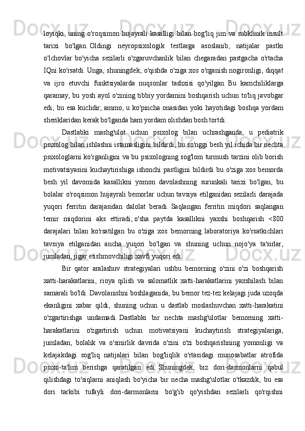 loyiqki,   uning   o'roqsimon   hujayrali   kasalligi   bilan   bog'liq   jim   va   subklinik   insult
tarixi   bo'lgan.   Oldingi   neyropsixologik   testlarga   asoslanib,   natijalar   pastki
o'lchovlar   bo'yicha   sezilarli   o'zgaruvchanlik   bilan   chegaradan   pastgacha   o'rtacha
IQni ko'rsatdi.   Unga, shuningdek, o'qishda o'ziga xos o'rganish nogironligi, diqqat
va   ijro   etuvchi   funktsiyalarda   nuqsonlar   tashxisi   qo'yilgan.   Bu   kamchiliklarga
qaramay, bu yosh ayol o'zining tibbiy yordamini boshqarish uchun to'liq javobgar
edi, bu  esa  kuchdir;   ammo, u  ko'pincha  onasidan  yoki  hayotidagi  boshqa  yordam
sheriklaridan kerak bo'lganda ham yordam olishdan bosh tortdi.
Dastlabki   mashg'ulot   uchun   psixolog   bilan   uchrashganda,   u   pediatrik
psixolog bilan ishlashni istamasligini bildirdi, bu so'nggi besh yil ichida bir nechta
psixologlarni ko'rganligini va bu psixologning sog'lom turmush tarzini olib borish
motivatsiyasini  kuchaytirishiga  ishonchi   pastligini   bildirdi  bu  o'ziga  xos  bemorda
besh   yil   davomida   kasallikni   yomon   davolashning   surunkali   tarixi   bo'lgan,   bu
bolalar o'roqsimon hujayrali bemorlar uchun tavsiya etilganidan sezilarli darajada
yuqori   ferritin   darajasidan   dalolat   beradi.   Saqlangan   ferritin   miqdori   saqlangan
temir   miqdorini   aks   ettiradi;   o'sha   paytda   kasallikni   yaxshi   boshqarish   <800
darajalari   bilan   ko'rsatilgan   bu   o'ziga   xos   bemorning   laboratoriya   ko'rsatkichlari
tavsiya   etilganidan   ancha   yuqori   bo'lgan   va   shuning   uchun   nojo'ya   ta'sirlar,
jumladan, jigar etishmovchiligi xavfi yuqori edi.
Bir   qator   aralashuv   strategiyalari   ushbu   bemorning   o'zini   o'zi   boshqarish
xatti-harakatlarini,   rioya   qilish   va   salomatlik   xatti-harakatlarini   yaxshilash   bilan
samarali bo'ldi.   Davolanishni boshlaganida, bu bemor tez-tez kelajagi juda uzoqda
ekanligini   xabar   qildi,   shuning   uchun   u   dastlab   moslashuvchan   xatti-harakatini
o'zgartirishga   undamadi.   Dastlabki   bir   nechta   mashg'ulotlar   bemorning   xatti-
harakatlarini   o'zgartirish   uchun   motivatsiyani   kuchaytirish   strategiyalariga,
jumladan,   bolalik   va   o'smirlik   davrida   o'zini   o'zi   boshqarishning   yomonligi   va
kelajakdagi   sog'liq   natijalari   bilan   bog'liqlik   o'rtasidagi   munosabatlar   atrofida
psixo-ta'lim   berishga   qaratilgan   edi.   Shuningdek,   biz   dori-darmonlarni   qabul
qilishdagi   to'siqlarni   aniqlash   bo'yicha   bir   necha   mashg'ulotlar   o'tkazdik,   bu   esa
dori   tarkibi   tufayli   dori-darmonlarni   bo'g'ib   qo'yishdan   sezilarli   qo'rqishni 