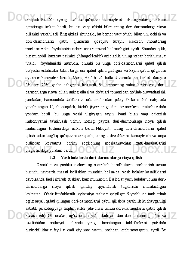 aniqladi.   Bu   klinisyenga   ushbu   qo'rquvni   kamaytirish   strategiyalariga   e'tibor
qaratishga   imkon   berdi,   bu   esa   vaqt   o'tishi   bilan   uning   dori-darmonlarga   rioya
qilishini yaxshiladi.   Eng qizig'i shundaki, bu bemor vaqt o'tishi bilan uni ochish va
dori-darmonlarni   qabul   qilmaslik   qo'rquvi   tufayli   elektron   monitoring
moslamasidan foydalanish uchun mos nomzod bo'lmasligini  aytdi.   Shunday qilib,
biz muqobil kuzatuv tizimini (MangoHealth) aniqladik, uning xabar berishicha, u
“halol”   foydalanishi   mumkin,   chunki   bu   unga   dori-darmonlarni   qabul   qilish
bo'yicha   eslatmalar   bilan  birga  uni   qabul   qilmaganligini   va  keyin   qabul   qilganini
aytish imkoniyatini beradi.   MangoHealth uch hafta davomida amal  qilish darajasi
0%   dan   70%   gacha   oshganini   ko'rsatdi.   Bu   bemorning   xabar   berishicha,   dori-
darmonlarga rioya qilish uning oilasi va do'stlari tomonidan qo'llab-quvvatlanishi,
jumladan,  Facebookda   do'stlari   va   oila  a'zolaridan   ijobiy  fikrlarni   olish   natijasida
yaxshilangan.   U,   shuningdek,   kichik   jiyani   unga   dori-darmonlarni   aralashtirishda
yordam   berdi,   bu   unga   yoshi   ulg'aygan   sayin   jiyani   bilan   vaqt   o'tkazish
imkoniyatini   ta'minlash   uchun   hozirgi   paytda   dori-darmonlarga   rioya   qilish
muhimligini   tushunishga   imkon   berdi.   Nihoyat,   uning   dori-darmonlarni   qabul
qilish   bilan   bog'liq   qo'rquvini   aniqlash,   uning   tashvishlarini   kamaytirish   va   unga
oldindan   ko'rsatma   berish   sog'liqning   moslashuvchan   xatti-harakatlarini
o'zgartirishga yordam berdi.
1.3. Yosh bolalarda dori-darmonlarga rioya qilish
O'smirlar   va   yoshlar   o'zlarining   surunkali   kasalliklarini   boshqarish   uchun
birinchi   navbatda   mas'ul   bo'lishlari   mumkin   bo'lsa-da,   yosh   bolalar   kasalliklarni
davolashda faol ishtirok etishlari ham muhimdir.   Bu holat yosh bolalar uchun dori-
darmonlarga   rioya   qilish   qanday   qiyinchilik   tug'dirishi   mumkinligini
ko'rsatadi.   O'tkir limfoblastik leykemiya tashxisi  qo'yilgan 5 yoshli  oq tanli erkak
og'iz orqali qabul qilingan dori-darmonlarni qabul qilishda qarshilik kuchayganligi
sababli psixologiyaga taqdim etildi (ota-onasi uchun dori-darmonlarni qabul qilish
kurash   edi).   Ota-onalar,   og'iz   orqali   yuboriladigan   dori-darmonlarning   ta'mi   va
tuzilishidan   shikoyat   qilishda   yangi   boshlangan   tabletkalarni   yutishda
qiyinchiliklar   tufayli   u   endi   qiyinroq   vaqtni   boshdan   kechirayotganini   aytdi.   Bu 