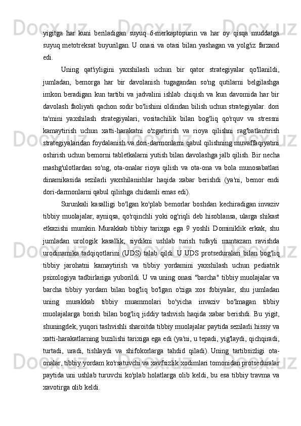 yigitga   har   kuni   beriladigan   suyuq   6-merkaptopurin   va   har   oy   qisqa   muddatga
suyuq metotreksat  buyurilgan.   U onasi  va  otasi  bilan yashagan  va yolg'iz  farzand
edi.
Uning   qat'iyligini   yaxshilash   uchun   bir   qator   strategiyalar   qo'llanildi,
jumladan,   bemorga   har   bir   davolanish   tugagandan   so'ng   qutilarni   belgilashga
imkon   beradigan   kun   tartibi   va   jadvalini   ishlab   chiqish   va   kun   davomida   har   bir
davolash faoliyati qachon sodir bo'lishini oldindan bilish uchun strategiyalar. dori
ta'mini   yaxshilash   strategiyalari,   vositachilik   bilan   bog'liq   qo'rquv   va   stressni
kamaytirish   uchun   xatti-harakatni   o'zgartirish   va   rioya   qilishni   rag'batlantirish
strategiyalaridan foydalanish va dori-darmonlarni qabul qilishning muvaffaqiyatini
oshirish uchun bemorni tabletkalarni yutish bilan davolashga jalb qilish.   Bir necha
mashg'ulotlardan   so'ng,   ota-onalar   rioya   qilish   va   ota-ona   va   bola   munosabatlari
dinamikasida   sezilarli   yaxshilanishlar   haqida   xabar   berishdi   (ya'ni,   bemor   endi
dori-darmonlarni qabul qilishga chidamli emas edi).
Surunkali   kasalligi   bo'lgan   ko'plab   bemorlar   boshdan   kechiradigan   invaziv
tibbiy muolajalar, ayniqsa,  qo'rqinchli  yoki og'riqli deb hisoblansa,  ularga shikast
etkazishi   mumkin.   Murakkab   tibbiy   tarixga   ega   9   yoshli   Dominiklik   erkak,   shu
jumladan   urologik   kasallik,   siydikni   ushlab   turish   tufayli   muntazam   ravishda
urodinamika   tadqiqotlarini   (UDS)   talab   qildi.   U   UDS   protseduralari   bilan   bog'liq
tibbiy   jarohatni   kamaytirish   va   tibbiy   yordamini   yaxshilash   uchun   pediatrik
psixologiya tadbirlariga yuborildi.   U va uning onasi "barcha" tibbiy muolajalar va
barcha   tibbiy   yordam   bilan   bog'liq   bo'lgan   o'ziga   xos   fobiyalar,   shu   jumladan
uning   murakkab   tibbiy   muammolari   bo'yicha   invaziv   bo'lmagan   tibbiy
muolajalarga   borish   bilan   bog'liq   jiddiy   tashvish   haqida   xabar   berishdi.   Bu   yigit,
shuningdek, yuqori tashvishli sharoitda tibbiy muolajalar paytida sezilarli hissiy va
xatti-harakatlarning buzilishi tarixiga ega edi (ya'ni, u tepadi, yig'laydi, qichqiradi,
turtadi,   uradi,   tishlaydi   va   shifokorlarga   tahdid   qiladi).   Uning   tartibsizligi   ota-
onalar, tibbiy yordam ko'rsatuvchi va xavfsizlik xodimlari tomonidan protseduralar
paytida uni  ushlab turuvchi  ko'plab holatlarga olib keldi, bu esa  tibbiy travma va
xavotirga olib keldi.