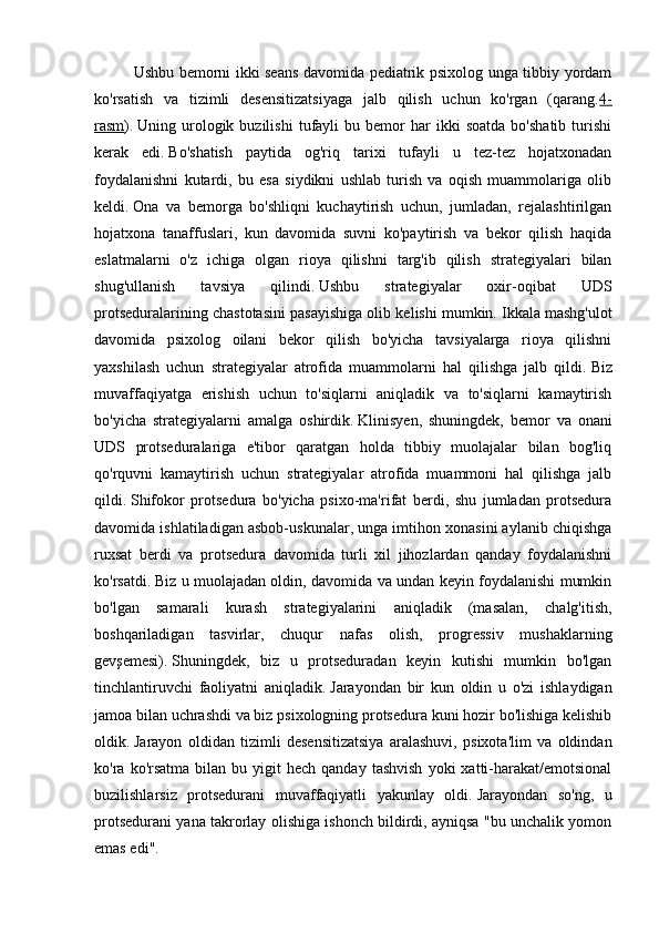 Ushbu bemorni ikki seans davomida pediatrik psixolog unga tibbiy yordam
ko'rsatish   va   tizimli   desensitizatsiyaga   jalb   qilish   uchun   ko'rgan   (qarang. 4-
rasm ).   Uning  urologik  buzilishi   tufayli   bu   bemor   har   ikki   soatda   bo'shatib   turishi
kerak   edi.   Bo'shatish   paytida   og'riq   tarixi   tufayli   u   tez-tez   hojatxonadan
foydalanishni   kutardi,   bu   esa   siydikni   ushlab   turish   va   oqish   muammolariga   olib
keldi.   Ona   va   bemorga   bo'shliqni   kuchaytirish   uchun,   jumladan,   rejalashtirilgan
hojatxona   tanaffuslari,   kun   davomida   suvni   ko'paytirish   va   bekor   qilish   haqida
eslatmalarni   o'z   ichiga   olgan   rioya   qilishni   targ'ib   qilish   strategiyalari   bilan
shug'ullanish   tavsiya   qilindi.   Ushbu   strategiyalar   oxir-oqibat   UDS
protseduralarining chastotasini pasayishiga olib kelishi mumkin.   Ikkala mashg'ulot
davomida   psixolog   oilani   bekor   qilish   bo'yicha   tavsiyalarga   rioya   qilishni
yaxshilash   uchun   strategiyalar   atrofida   muammolarni   hal   qilishga   jalb   qildi.   Biz
muvaffaqiyatga   erishish   uchun   to'siqlarni   aniqladik   va   to'siqlarni   kamaytirish
bo'yicha   strategiyalarni   amalga   oshirdik.   Klinisyen,   shuningdek,   bemor   va   onani
UDS   protseduralariga   e'tibor   qaratgan   holda   tibbiy   muolajalar   bilan   bog'liq
qo'rquvni   kamaytirish   uchun   strategiyalar   atrofida   muammoni   hal   qilishga   jalb
qildi.   Shifokor   protsedura   bo'yicha   psixo-ma'rifat   berdi,   shu   jumladan   protsedura
davomida ishlatiladigan asbob-uskunalar, unga imtihon xonasini aylanib chiqishga
ruxsat   berdi   va   protsedura   davomida   turli   xil   jihozlardan   qanday   foydalanishni
ko'rsatdi.   Biz u muolajadan oldin, davomida va undan keyin foydalanishi mumkin
bo'lgan   samarali   kurash   strategiyalarini   aniqladik   (masalan,   chalg'itish,
boshqariladigan   tasvirlar,   chuqur   nafas   olish,   progressiv   mushaklarning
gevşemesi).   Shuningdek,   biz   u   protseduradan   keyin   kutishi   mumkin   bo'lgan
tinchlantiruvchi   faoliyatni   aniqladik.   Jarayondan   bir   kun   oldin   u   o'zi   ishlaydigan
jamoa bilan uchrashdi va biz psixologning protsedura kuni hozir bo'lishiga kelishib
oldik.   Jarayon   oldidan   tizimli   desensitizatsiya   aralashuvi,   psixota'lim   va   oldindan
ko'ra  ko'rsatma  bilan  bu  yigit  hech  qanday   tashvish   yoki   xatti-harakat/emotsional
buzilishlarsiz   protsedurani   muvaffaqiyatli   yakunlay   oldi.   Jarayondan   so'ng,   u
protsedurani yana takrorlay olishiga ishonch bildirdi, ayniqsa "bu unchalik yomon
emas edi".