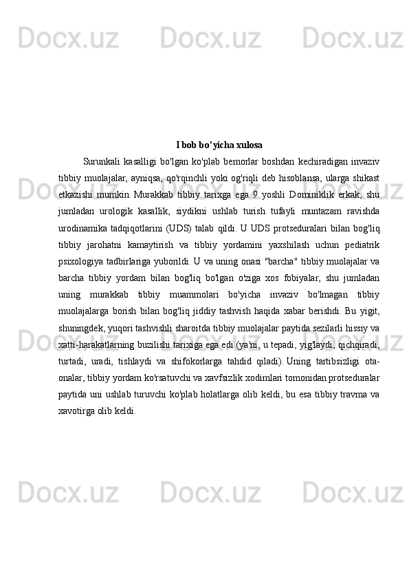 I bob bo’yicha xulosa
Surunkali   kasalligi   bo'lgan   ko'plab   bemorlar   boshdan   kechiradigan   invaziv
tibbiy muolajalar, ayniqsa,  qo'rqinchli  yoki og'riqli deb hisoblansa,  ularga shikast
etkazishi   mumkin.   Murakkab   tibbiy   tarixga   ega   9   yoshli   Dominiklik   erkak,   shu
jumladan   urologik   kasallik,   siydikni   ushlab   turish   tufayli   muntazam   ravishda
urodinamika   tadqiqotlarini   (UDS)   talab   qildi.   U   UDS   protseduralari   bilan   bog'liq
tibbiy   jarohatni   kamaytirish   va   tibbiy   yordamini   yaxshilash   uchun   pediatrik
psixologiya tadbirlariga yuborildi.   U va uning onasi "barcha" tibbiy muolajalar va
barcha   tibbiy   yordam   bilan   bog'liq   bo'lgan   o'ziga   xos   fobiyalar,   shu   jumladan
uning   murakkab   tibbiy   muammolari   bo'yicha   invaziv   bo'lmagan   tibbiy
muolajalarga   borish   bilan   bog'liq   jiddiy   tashvish   haqida   xabar   berishdi.   Bu   yigit,
shuningdek, yuqori tashvishli sharoitda tibbiy muolajalar paytida sezilarli hissiy va
xatti-harakatlarning buzilishi tarixiga ega edi (ya'ni, u tepadi, yig'laydi, qichqiradi,
turtadi,   uradi,   tishlaydi   va   shifokorlarga   tahdid   qiladi).   Uning   tartibsizligi   ota-
onalar, tibbiy yordam ko'rsatuvchi va xavfsizlik xodimlari tomonidan protseduralar
paytida uni  ushlab turuvchi  ko'plab holatlarga olib keldi, bu esa  tibbiy travma va
xavotirga olib keldi. 