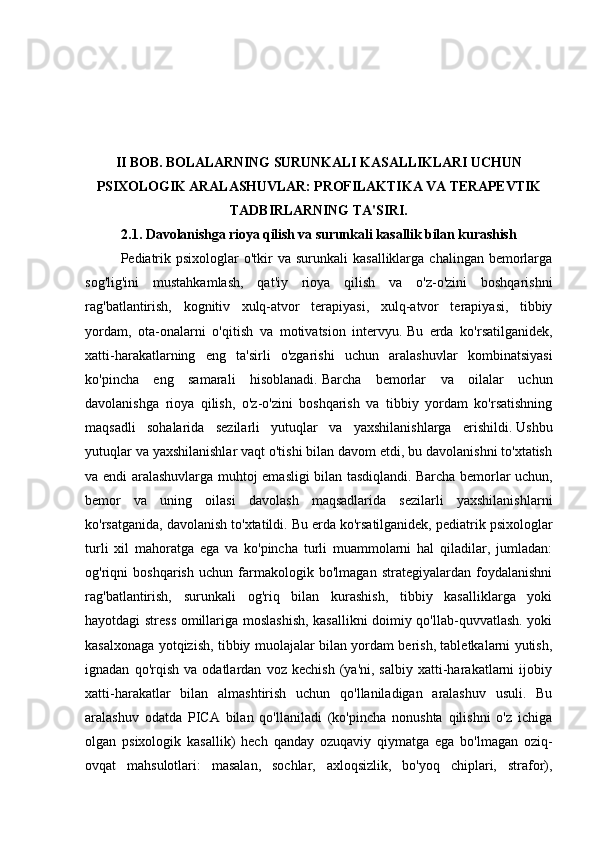 II BOB. BOLALARNING SURUNKALI KASALLIKLARI UCHUN
PSIXOLOGIK ARALASHUVLAR: PROFILAKTIKA VA TERAPEVTIK
TADBIRLARNING TA'SIRI.
2.1.  Davolanishga rioya qilish va surunkali kasallik bilan kurashish
Pediatrik  psixologlar  o'tkir  va  surunkali   kasalliklarga  chalingan bemorlarga
sog'lig'ini   mustahkamlash,   qat'iy   rioya   qilish   va   o'z-o'zini   boshqarishni
rag'batlantirish,   kognitiv   xulq-atvor   terapiyasi,   xulq-atvor   terapiyasi,   tibbiy
yordam,   ota-onalarni   o'qitish   va   motivatsion   intervyu.   Bu   erda   ko'rsatilganidek,
xatti-harakatlarning   eng   ta'sirli   o'zgarishi   uchun   aralashuvlar   kombinatsiyasi
ko'pincha   eng   samarali   hisoblanadi.   Barcha   bemorlar   va   oilalar   uchun
davolanishga   rioya   qilish,   o'z-o'zini   boshqarish   va   tibbiy   yordam   ko'rsatishning
maqsadli   sohalarida   sezilarli   yutuqlar   va   yaxshilanishlarga   erishildi.   Ushbu
yutuqlar va yaxshilanishlar vaqt o'tishi bilan davom etdi, bu davolanishni to'xtatish
va endi aralashuvlarga muhtoj emasligi bilan tasdiqlandi.   Barcha bemorlar uchun,
bemor   va   uning   oilasi   davolash   maqsadlarida   sezilarli   yaxshilanishlarni
ko'rsatganida, davolanish to'xtatildi.   Bu erda ko'rsatilganidek, pediatrik psixologlar
turli   xil   mahoratga   ega   va   ko'pincha   turli   muammolarni   hal   qiladilar,   jumladan:
og'riqni   boshqarish   uchun   farmakologik   bo'lmagan   strategiyalardan   foydalanishni
rag'batlantirish,   surunkali   og'riq   bilan   kurashish,   tibbiy   kasalliklarga   yoki
hayotdagi stress omillariga moslashish, kasallikni doimiy qo'llab-quvvatlash. yoki
kasalxonaga yotqizish, tibbiy muolajalar bilan yordam berish, tabletkalarni yutish,
ignadan   qo'rqish   va   odatlardan   voz   kechish   (ya'ni,   salbiy   xatti-harakatlarni   ijobiy
xatti-harakatlar   bilan   almashtirish   uchun   qo'llaniladigan   aralashuv   usuli.   Bu
aralashuv   odatda   PICA   bilan   qo'llaniladi   (ko'pincha   nonushta   qilishni   o'z   ichiga
olgan   psixologik   kasallik)   hech   qanday   ozuqaviy   qiymatga   ega   bo'lmagan   oziq-
ovqat   mahsulotlari:   masalan,   sochlar,   axloqsizlik,   bo'yoq   chiplari,   strafor), 