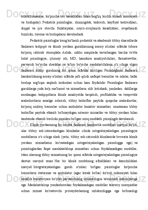 trikotillomaniya,   ko'pincha   teri   kasalliklari   bilan   bog'liq   kuchli   tirnash   xususiyati
va   boshqalar).   Pediatrik   psixologlar,   shuningdek,   tashvish,   kayfiyat   tashvishlari,
diqqat   va   ijro   etuvchi   funktsiyalar,   neyro-rivojlanish   kasalliklari,   ovqatlanish
buzilishi, travma va boshqalarni davolashadi.
Pediatrik psixologlar keng ko'lamli pediatrik va akademik tibbiy sharoitlarda
fanlararo   tadqiqot   va   klinik   yordam   guruhlarining   asosiy   a'zolari   sifatida   tobora
ko'proq   ishtirok   etmoqdala.   Aslida,   ushbu   maqolada   tasvirlangan   barcha   to'rtta
holat   psixologiya,   ijtimoiy   ish,   MD,   hamshira   amaliyotchilari,   farmatsevtlar,
parvarish   bo'yicha   sheriklar   va   ta'lim   bo'yicha   maslahatchilarni   o'z   ichiga   olgan
fanlararo   tibbiy   guruhning   bir   qismi   sifatida   ko'rilgan.   Psixologlarni   fanlararo
hamkorlikning asosiy a'zolari sifatida jalb qilish nafaqat bemorlar va oilalar, balki
boshqa   sog'liqni   saqlash   xodimlari   uchun   ham   foydalidir.   Psixologlar   fanlararo
guruhlarga   juda  ko'p   ma'lumot   va  xizmatlarni   olib   kelishadi,   jumladan:   dalillarga
asoslangan   tadqiqotlarni   klinik   amaliyotda   tarqatish,   profilaktika   va   terapevtik
aralashuvlarni   amalga   oshirish,   tibbiy   tashriflar   paytida   qisqacha   aralashuvlar,
ko'proq   muhtoj   bemorlar   uchun   ambulator   kuzatuv   xizmatlari.   muntazam   tibbiy
tashriflar   paytida   etkazib   bo'lmaydigan   intensiv   xizmatlar   va   tibbiy   yordam   bilan
tandemda etkazib berilishi mumkin bo'lgan uzoq muddatli psixologik davolanish.
Klinik yordamning bir nechta fanlararo hamkorlik modellari mavjud bo'lib,
ular   tibbiy   sub-ixtisoslashgan   klinikalar   ichida   integratsiyalashgan   psixologiya
modellarini o'z ichiga oladi (ya'ni, tibbiy sub-ixtisoslik klinikasida bevosita klinik
yordam   xizmatlarini   ko'rsatadigan   integratsiyalashgan   psixologga   ega);   va
psixologlardan   faqat   maslahat/aloqa   xizmatlari   uchun   foydalanadigan   modellar,
lekin ularning tibbiy xizmatining bir qismi sifatida integratsiyalashgan psixologiya
dasturi   mavjud   emas.   Har   bir   klinik   modelning   afzalliklari   va   kamchiliklari
mavjud.   Integratsiyalashgan   guruh   a'zolari   bo'lgan   psixologlar   ko'pincha
bemorlarni   statsionar   va   ambulator   (agar   kerak   bo'lsa)   ko'rish   imkoniyati   bilan
kasallik traektoriyasi  bo'ylab  parvarishning uzluksizligini  ta'minlash imkoniyatiga
ega.   Maslahat/aloqa   yondashuvidan   foydalanadigan   modellar   takroriy   murojaatlar
uchun   xizmat   ko'rsatuvchi   provayderlarning   uzluksizligiga   ega   bo'lmasligi 