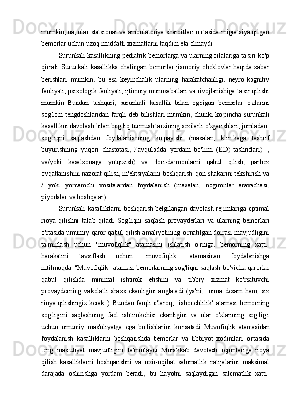 mumkin;   na, ular statsionar va ambulatoriya sharoitlari o'rtasida migratsiya qilgan
bemorlar uchun uzoq muddatli xizmatlarni taqdim eta olmaydi.
Surunkali kasallikning pediatrik bemorlarga va ularning oilalariga ta'siri ko'p
qirrali.   Surunkali  kasallikka chalingan bemorlar jismoniy cheklovlar haqida xabar
berishlari   mumkin,   bu   esa   keyinchalik   ularning   harakatchanligi,   neyro-kognitiv
faoliyati, psixologik faoliyati, ijtimoiy munosabatlari va rivojlanishiga ta'sir qilishi
mumkin.   Bundan   tashqari,   surunkali   kasallik   bilan   og'rigan   bemorlar   o'zlarini
sog'lom  tengdoshlaridan   farqli   deb  bilishlari   mumkin,  chunki   ko'pincha  surunkali
kasallikni davolash bilan bog'liq turmush tarzining sezilarli o'zgarishlari, jumladan:
sog'liqni   saqlashdan   foydalanishning   ko'payishi   (masalan,   klinikaga   tashrif
buyurishning   yuqori   chastotasi,   Favqulodda   yordam   bo'limi   (ED)   tashriflari).   ,
va/yoki   kasalxonaga   yotqizish)   va   dori-darmonlarni   qabul   qilish,   parhez
ovqatlanishini nazorat qilish, in'ektsiyalarni boshqarish, qon shakarini tekshirish va
/   yoki   yordamchi   vositalardan   foydalanish   (masalan,   nogironlar   aravachasi,
piyodalar va boshqalar).
Surunkali kasalliklarni boshqarish belgilangan davolash rejimlariga optimal
rioya   qilishni   talab   qiladi.   Sog'liqni   saqlash   provayderlari   va   ularning   bemorlari
o'rtasida umumiy qaror qabul qilish amaliyotining o'rnatilgan doirasi mavjudligini
ta'minlash   uchun   "muvofiqlik"   atamasini   ishlatish   o'rniga,   bemorning   xatti-
harakatini   tavsiflash   uchun   "muvofiqlik"   atamasidan   foydalanishga
intilmoqda.   "Muvofiqlik" atamasi bemorlarning sog'liqni saqlash bo'yicha qarorlar
qabul   qilishda   minimal   ishtirok   etishini   va   tibbiy   xizmat   ko'rsatuvchi
provayderning   vakolatli   shaxs   ekanligini   anglatadi   (ya'ni,   "nima   desam   ham,   siz
rioya  qilishingiz  kerak").   Bundan  farqli   o'laroq,  "ishonchlilik"  atamasi  bemorning
sog'lig'ini   saqlashning   faol   ishtirokchisi   ekanligini   va   ular   o'zlarining   sog'lig'i
uchun   umumiy   mas'uliyatga   ega   bo'lishlarini   ko'rsatadi.   Muvofiqlik   atamasidan
foydalanish   kasalliklarni   boshqarishda   bemorlar   va   tibbiyot   xodimlari   o'rtasida
teng   mas'uliyat   mavjudligini   ta'minlaydi.   Murakkab   davolash   rejimlariga   rioya
qilish   kasalliklarni   boshqarishni   va   oxir-oqibat   salomatlik   natijalarini   maksimal
darajada   oshirishga   yordam   beradi,   bu   hayotni   saqlaydigan   salomatlik   xatti- 