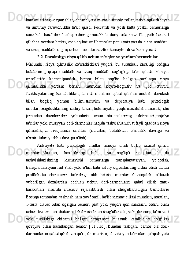 harakatlaridagi  o'zgarishlar, ehtimol, shaxsiyat, ijtimoiy rollar, psixologik faoliyat
va   umumiy   farovonlikka   ta'sir   qiladi.   Pediatrik   va   yosh   katta   yoshli   bemorlarga
surunkali   kasallikni   boshqarishning   murakkab   dunyosida   muvaffaqiyatli   harakat
qilishda yordam berish, oxir-oqibat zaif bemorlar populyatsiyasida qisqa muddatli
va uzoq muddatli sog'liq uchun asoratlar xavfini kamaytiradi va kamaytiradi.
2.2.   Davolashga rioya qilish uchun to'siqlar va yordam beruvchilar
Ma'lumki,   rioya   qilmaslik   ko'rsatkichlari   yuqori,   bu   surunkali   kasalligi   bo'lgan
bolalarning   qisqa   muddatli   va   uzoq   muddatli   sog'lig'iga   ta'sir   qiladi.   Vaziyat
misollarida   ko'rsatilgandek,   bemor   bilan   bog'liq   bo'lgan   omillarga   rioya
qilmaslikka   yordam   berishi   mumkin:   neyro-kognitiv   va   ijro   etuvchi
funktsiyalarning   kamchiliklari;   dori-darmonlarni   qabul   qilishni   unutish;   davolash
bilan   bog'liq   yomon   bilim;   tashvish   va   depressiya   kabi   psixologik
omillar;   tengdoshlarning   salbiy   ta'siri;   hokimiyatni   yoqtirmaslik/ishonmaslik,   shu
jumladan   davolanishni   yakunlash   uchun   ota-onalarning   eslatmalari;   nojo'ya
ta'sirlar yoki muayyan dori-darmonlar haqida tashvishlanish tufayli qasddan rioya
qilmaslik;   va   rivojlanish   omillari   (masalan,   bolalikdan   o'smirlik   davriga   va
o'smirlikdan yoshlik davriga o'tish).
Anksiyete   kabi   psixologik   omillar   himoya   omili   bo'lib   xizmat   qilishi
mumkin.   Masalan,   kasallikning   holati   va   sog'lig'i   natijalari   haqida
tashvishlanishning   kuchayishi   bemorlarga   transplantatsiyani   yo'qotish,
transplantatsiyani  rad etish yoki o'lim kabi salbiy oqibatlarning oldini olish uchun
profilaktika   choralarini   ko'rishiga   olib   kelishi   mumkin;   shuningdek,   o'tkazib
yuborilgan   dozalardan   qochish   uchun   dori-darmonlarni   qabul   qilish   xatti-
harakatlari   atrofida   intensiv   rejalashtirish   bilan   shug'ullanadigan   bemorlar ю
Boshqa tomondan, tashvish ham xavf omili bo'lib xizmat qilishi mumkin, masalan,
1-toifa   diabet   bilan   og'rigan   bemor,   past   yoki   yuqori   qon   shakarini   oldini   olish
uchun tez-tez qon shakarini tekshirish bilan shug'ullanadi;   yoki dorining ta'mi va /
yoki   tuzilishiga   chidamli   bo'lgan   o'roqsimon   hujayrali   kasallik   va   bo'g'ilish
qo'rquvi   bilan   kasallangan   bemor   [   31   ,   36   ].   Bundan   tashqari,   bemor   o'z   dori-
darmonlarini qabul qilishdan qo'rqishi mumkin, chunki yon ta'siridan qo'rqish yoki 