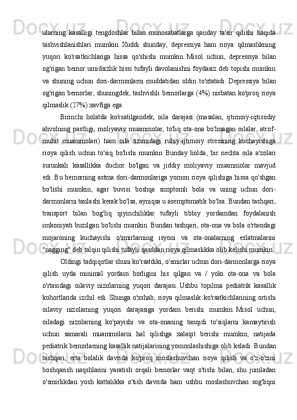 ularning   kasalligi   tengdoshlar   bilan   munosabatlarga   qanday   ta'sir   qilishi   haqida
tashvishlanishlari   mumkin.   Xuddi   shunday,   depressiya   ham   rioya   qilmaslikning
yuqori   ko'rsatkichlariga   hissa   qo'shishi   mumkin.   Misol   uchun,   depressiya   bilan
og'rigan bemor umidsizlik hissi tufayli davolanishni foydasiz deb topishi mumkin
va   shuning   uchun   dori-darmonlarni   muddatidan   oldin   to'xtatadi.   Depressiya   bilan
og'rigan bemorlar, shuningdek, tashvishli bemorlarga (4%) nisbatan ko'proq rioya
qilmaslik (27%) xavfiga ega.
Birinchi   holatda   ko'rsatilgandek,   oila   darajasi   (masalan,   ijtimoiy-iqtisodiy
ahvolning   pastligi,   moliyaviy   muammolar,   to'liq   ota-ona   bo'lmagan   oilalar,   atrof-
muhit   muammolari)   ham   oila   tizimidagi   ruhiy-ijtimoiy   stressning   kuchayishiga
rioya   qilish   uchun   to'siq   bo'lishi   mumkin.   Bunday   holda,   bir   nechta   oila   a'zolari
surunkali   kasallikka   duchor   bo'lgan   va   jiddiy   moliyaviy   muammolar   mavjud
edi.   Bu bemorning astma dori-darmonlariga yomon rioya qilishiga hissa  qo'shgan
bo'lishi   mumkin,   agar   buvisi   boshqa   simptomli   bola   va   uning   uchun   dori-
darmonlarni tanlashi kerak bo'lsa, ayniqsa u asemptomatik bo'lsa.   Bundan tashqari,
transport   bilan   bog'liq   qiyinchiliklar   tufayli   tibbiy   yordamdan   foydalanish
imkoniyati buzilgan bo'lishi mumkin.   Bundan tashqari, ota-ona va bola o'rtasidagi
mojaroning   kuchayishi   o'smirlarning   isyoni   va   ota-onalarning   eslatmalarini
"nagging" deb talqin qilishi tufayli qasddan rioya qilmaslikka olib kelishi mumkin.
Oldingi tadqiqotlar shuni ko'rsatdiki, o'smirlar uchun dori-darmonlarga rioya
qilish   uyda   minimal   yordam   borligini   his   qilgan   va   /   yoki   ota-ona   va   bola
o'rtasidagi   oilaviy   nizolarning   yuqori   darajasi.   Ushbu   topilma   pediatrik   kasallik
kohortlarida   izchil   edi.   Shunga  o'xshab,   rioya   qilmaslik   ko'rsatkichlarining   ortishi
oilaviy   nizolarning   yuqori   darajasiga   yordam   berishi   mumkin.   Misol   uchun,
oiladagi   nizolarning   ko'payishi   va   ota-onaning   tanqidi   to'siqlarni   kamaytirish
uchun   samarali   muammolarni   hal   qilishga   xalaqit   berishi   mumkin,   natijada
pediatrik bemorlarning kasallik natijalarining yomonlashishiga olib keladi.   Bundan
tashqari,   erta   bolalik   davrida   ko'proq   moslashuvchan   rioya   qilish   va   o'z-o'zini
boshqarish   naqshlarini   yaratish   orqali   bemorlar   vaqt   o'tishi   bilan,   shu   jumladan
o'smirlikdan   yosh   kattalikka   o'tish   davrida   ham   ushbu   moslashuvchan   sog'liqni 