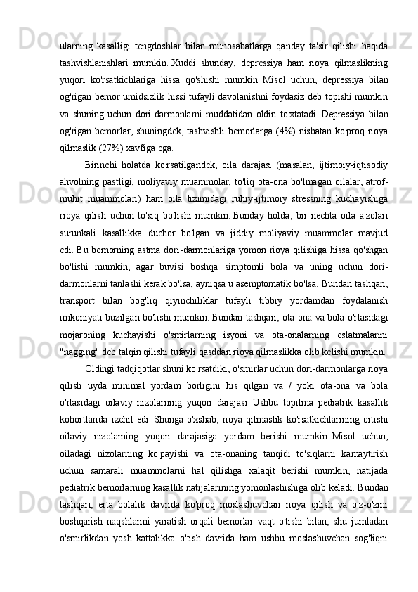 ularning   kasalligi   tengdoshlar   bilan   munosabatlarga   qanday   ta'sir   qilishi   haqida
tashvishlanishlari   mumkin.   Xuddi   shunday,   depressiya   ham   rioya   qilmaslikning
yuqori   ko'rsatkichlariga   hissa   qo'shishi   mumkin.   Misol   uchun,   depressiya   bilan
og'rigan bemor umidsizlik hissi tufayli davolanishni foydasiz deb topishi mumkin
va   shuning   uchun   dori-darmonlarni   muddatidan   oldin   to'xtatadi.   Depressiya   bilan
og'rigan bemorlar, shuningdek, tashvishli bemorlarga (4%) nisbatan ko'proq rioya
qilmaslik (27%) xavfiga ega.
Birinchi   holatda   ko'rsatilgandek,   oila   darajasi   (masalan,   ijtimoiy-iqtisodiy
ahvolning   pastligi,   moliyaviy   muammolar,   to'liq   ota-ona   bo'lmagan   oilalar,   atrof-
muhit   muammolari)   ham   oila   tizimidagi   ruhiy-ijtimoiy   stressning   kuchayishiga
rioya   qilish   uchun   to'siq   bo'lishi   mumkin.   Bunday   holda,   bir   nechta   oila   a'zolari
surunkali   kasallikka   duchor   bo'lgan   va   jiddiy   moliyaviy   muammolar   mavjud
edi.   Bu bemorning astma dori-darmonlariga yomon rioya qilishiga hissa  qo'shgan
bo'lishi   mumkin,   agar   buvisi   boshqa   simptomli   bola   va   uning   uchun   dori-
darmonlarni tanlashi kerak bo'lsa, ayniqsa u asemptomatik bo'lsa.   Bundan tashqari,
transport   bilan   bog'liq   qiyinchiliklar   tufayli   tibbiy   yordamdan   foydalanish
imkoniyati buzilgan bo'lishi mumkin.   Bundan tashqari, ota-ona va bola o'rtasidagi
mojaroning   kuchayishi   o'smirlarning   isyoni   va   ota-onalarning   eslatmalarini
"nagging" deb talqin qilishi tufayli qasddan rioya qilmaslikka olib kelishi mumkin.
Oldingi tadqiqotlar shuni ko'rsatdiki, o'smirlar uchun dori-darmonlarga rioya
qilish   uyda   minimal   yordam   borligini   his   qilgan   va   /   yoki   ota-ona   va   bola
o'rtasidagi   oilaviy   nizolarning   yuqori   darajasi.   Ushbu   topilma   pediatrik   kasallik
kohortlarida   izchil   edi.   Shunga  o'xshab,   rioya   qilmaslik   ko'rsatkichlarining   ortishi
oilaviy   nizolarning   yuqori   darajasiga   yordam   berishi   mumkin.   Misol   uchun,
oiladagi   nizolarning   ko'payishi   va   ota-onaning   tanqidi   to'siqlarni   kamaytirish
uchun   samarali   muammolarni   hal   qilishga   xalaqit   berishi   mumkin,   natijada
pediatrik bemorlarning kasallik natijalarining yomonlashishiga olib keladi.   Bundan
tashqari,   erta   bolalik   davrida   ko'proq   moslashuvchan   rioya   qilish   va   o'z-o'zini
boshqarish   naqshlarini   yaratish   orqali   bemorlar   vaqt   o'tishi   bilan,   shu   jumladan
o'smirlikdan   yosh   kattalikka   o'tish   davrida   ham   ushbu   moslashuvchan   sog'liqni