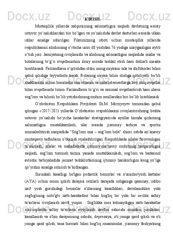 KIRISH.
Mustaqillik   yillarida   xalqimizning   salomatligini   saqlash   davlatning   asosiy
ustuvor yo’nalishlaridan biri bo’lgan va yo’nalishda davlat dasturlari asosida ulkan
ishlar   amalga   oshirilgan.   Fikrimizning   isboti   uchun   mustaqillik   yillarida
respublikamiz aholisining o’rtacha umri 68 yoshdan 76 yoshga uzayganligini aytib
o’tish joiz. Jamiyatning rivojlanishi va aholining salomatligini saqlashda onalar va
bolalarning   to’g’ri   ovqatlanishini   ilmiy   asosda   tashkil   etish   ham   dolzarb   masala
hisoblanadi. Farzandlarni o’qitishdan oldin uning miyasini oila va shifokorlar bilim
qabul   qilishga   tayyorlashi   kerak.  Bolaning   miyasi   bilim   olishga   qobiliyatli   bo’lib
shakllanishi uchun homilador ona vitamin va mikroelementlarga boy oziq-ovqatlar
bilan ovqatlanishi lozim. Farzandlarni to’g’ri va rasional ovqatlantirish ham ularni
sog’lom va bilimli bo’ lib yetishishining muhim omillaridan biri bo’lib hisoblanadi.
O’zbekiston   Respublikasi   Prezidenti   Sh.M.   Mirziyoyev   tomonidan   qabul
qilingan   «2017-2021   yillarda   O’zbekiston   respublikasini   rivojlantirishning   beshta
ustuvor   yo’nalishi   bo’yicha   harakatlar   strategiyasi»da   ayollar   hamda   qizlarning
salomatligini   mustahkamlash,   ular   orasida   jismoniy   tarbiya   va   sportni
ommalashtirish maqsadida “Sog’lom ona – sog’lom bola” shiori ostida an’anaviy
mintaqaviy tadbirlarni o’tkazish rejalashtirilgan. Respublikada oilalar farovonligini
ta’minlash,   oilalar   va   mahallalarda   ijtimoiy-ma’naviy   muhitning   barqarorligini
saqlash,   sog’lom   turmush   tarzini   yanada   mustahkamlash,   sog’lom   va   barkamol
avlodni   tarbiyalashda   jamoat   tashkilotlarining   ijtimoiy   hamkorligini   keng   yo’lga
qo’yishni amalga oshirish ta’kidlangan.
Surunkali   kasalligi   bo'lgan   pediatrik   bemorlar   va   o'smirlar/yosh   kattalar
(AYA)   uchun   omon   qolish   darajasi   sezilarli   darajada   oshganiga   qaramay,   ushbu
zaif   yosh   guruhidagi   bemorlar   o'zlarining   kasalliklari,   davolanishlari   yoki
sog'lig'ining   noto'g'ri   xatti-harakatlari   bilan   bog'liq   bir   yoki   bir   nechta   salbiy
ta'sirlarni   rivojlanish   xavfi   yuqori.   .   Sog'likka   mos   kelmaydigan   xatti-harakatlar
oxir-oqibatda   salbiy   ta'sirlarni   rivojlanish   xavfini   oshirishi   mumkin,   jumladan:
kasallanish  va o'lim  darajasining  oshishi, depressiya, o'z joniga qasd qilish va o'z
joniga   qasd   qilish,   tana   hurmati   bilan   bog'liq   muammolar,   jismoniy   faoliyatning 