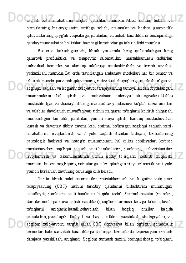 saqlash   xatti-harakatlarini   saqlab   qolishlari   mumkin.   Misol   uchun,   bolalar   va
o'smirlarning   his-tuyg'ularini   tartibga   solish,   ota-onalar   va   boshqa   g'amxo'rlik
qiluvchilarning qayg'uli voqealarga, jumladan, surunkali kasalliklarni boshqarishga
qanday munosabatda bo'lishlari haqidagi kuzatuvlariga ta'sir qilishi mumkin  
Bu   erda   ko'rsatilganidek,   klinik   yordamda   keng   qo'llaniladigan   keng
qamrovli   profilaktika   va   terapevtik   salomatlikni   mustahkamlash   tadbirlari
individual   bemorlar   va   ularning   oilalariga   moslashtirilishi   va   tizimli   ravishda
yetkazilishi   mumkin.   Bu   erda   tasvirlangan   aralashuv   modellari   har   bir   bemor   va
ishtirok etuvchi parvarish qiluvchining individual  ehtiyojlariga moslashtirilgan va
sog'liqni saqlash va kognitiv xulq-atvor terapiyasining tamoyillaridan foydalangan,
muammolarni   hal   qilish   va   motivatsion   intervyu   strategiyalari.   Ushbu
moslashtirilgan va shaxsiylashtirilgan aralashuv yondashuvi ko'plab stress omillari
va talablar davolanish muvaffaqiyati uchun muqarrar to'siqlarni keltirib chiqarishi
mumkinligini   tan   oldi,   jumladan,   yomon   rioya   qilish,   kamroq   moslashuvchan
kurash   va   davomiy   tibbiy   travma   kabi   optimal   bo'lmagan   sog'liqni   saqlash   xatti-
harakatlarini   rivojlantirish   va   /   yoki   saqlash.   Bundan   tashqari,   bemorlarning
psixologik   faoliyati   va   noto'g'ri   muammolarni   hal   qilish   qobiliyatlari   ko'proq
moslashuvchan   sog'liqni   saqlash   xatti-harakatlarini,   jumladan,   tashvishlanishni
rivojlantirish   va   takomillashtirish   uchun   jiddiy   to'siqlarni   keltirib   chiqarishi
mumkin,   bu   esa   sog'liqning   natijalariga   ta'sir   qiladigan   rioya   qilmaslik   va   /   yoki
yomon kurashish xavfining oshishiga olib keladi.
To'rtta   klinik   holat   salomatlikni   mustahkamlash   va   kognitiv   xulq-atvor
terapiyasining   (CBT)   muhim   tarkibiy   qismlarini   birlashtirish   muhimligini
ta'kidlaydi,   jumladan:   xatti-harakatlar   haqida   izchil   fikr-mulohazalar   (masalan,
dori-darmonlarga   rioya   qilish   naqshlari);   sog'lom   turmush   tarziga   ta'sir   qiluvchi
to'siqlarni   aniqlash;   kasallik/davolash   bilan   bog'liq   omillar   haqida
psixota'lim;   psixologik   faoliyat   va   hayot   sifatini   yaxshilash   strategiyalari;   va,
sog'lom   xulq-atvorni   targ'ib   qilish.   CBT   depressiya   bilan   og'rigan   gemodializ
bemorlari kabi surunkali kasalliklarga chalingan bemorlarda depressiyani  sezilarli
darajada  yaxshilashi   aniqlandi.   Sog'lom   turmush   tarzini   boshqarishdagi   to'siqlarni 