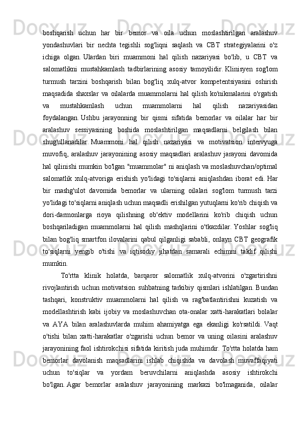 boshqarish   uchun   har   bir   bemor   va   oila   uchun   moslashtirilgan   aralashuv
yondashuvlari   bir   nechta   tegishli   sog'liqni   saqlash   va   CBT   strategiyalarini   o'z
ichiga   olgan.   Ulardan   biri   muammoni   hal   qilish   nazariyasi   bo'lib,   u   CBT   va
salomatlikni   mustahkamlash   tadbirlarining   asosiy   tamoyilidir.   Klinisyen   sog'lom
turmush   tarzini   boshqarish   bilan   bog'liq   xulq-atvor   kompetentsiyasini   oshirish
maqsadida   shaxslar   va   oilalarda   muammolarni   hal   qilish   ko'nikmalarini   o'rgatish
va   mustahkamlash   uchun   muammolarni   hal   qilish   nazariyasidan
foydalangan.   Ushbu   jarayonning   bir   qismi   sifatida   bemorlar   va   oilalar   har   bir
aralashuv   sessiyasining   boshida   moslashtirilgan   maqsadlarni   belgilash   bilan
shug'ullanadilar.   Muammoni   hal   qilish   nazariyasi   va   motivatsion   intervyuga
muvofiq,   aralashuv   jarayonining   asosiy   maqsadlari   aralashuv   jarayoni   davomida
hal qilinishi mumkin bo'lgan "muammolar" ni aniqlash va moslashuvchan/optimal
salomatlik   xulq-atvoriga   erishish   yo'lidagi   to'siqlarni   aniqlashdan   iborat   edi.   Har
bir   mashg'ulot   davomida   bemorlar   va   ularning   oilalari   sog'lom   turmush   tarzi
yo'lidagi to'siqlarni aniqlash uchun maqsadli erishilgan yutuqlarni ko'rib chiqish va
dori-darmonlarga   rioya   qilishning   ob'ektiv   modellarini   ko'rib   chiqish   uchun
boshqariladigan   muammolarni   hal   qilish   mashqlarini   o'tkazdilar.   Yoshlar   sog'liq
bilan   bog'liq   smartfon   ilovalarini   qabul   qilganligi   sababli,   onlayn   CBT   geografik
to'siqlarni   yengib   o'tishi   va   iqtisodiy   jihatdan   samarali   echimni   taklif   qilishi
mumkin.
To'rtta   klinik   holatda,   barqaror   salomatlik   xulq-atvorini   o'zgartirishni
rivojlantirish   uchun   motivatsion   suhbatning   tarkibiy   qismlari   ishlatilgan.   Bundan
tashqari,   konstruktiv   muammolarni   hal   qilish   va   rag'batlantirishni   kuzatish   va
modellashtirish   kabi   ijobiy   va   moslashuvchan   ota-onalar   xatti-harakatlari   bolalar
va   AYA   bilan   aralashuvlarda   muhim   ahamiyatga   ega   ekanligi   ko'rsatildi.   Vaqt
o'tishi   bilan   xatti-harakatlar   o'zgarishi   uchun   bemor   va   uning   oilasini   aralashuv
jarayonining faol ishtirokchisi sifatida kiritish juda muhimdir.   To'rtta holatda ham
bemorlar   davolanish   maqsadlarini   ishlab   chiqishda   va   davolash   muvaffaqiyati
uchun   to'siqlar   va   yordam   beruvchilarni   aniqlashda   asosiy   ishtirokchi
bo'lgan.   Agar   bemorlar   aralashuv   jarayonining   markazi   bo'lmaganida,   oilalar