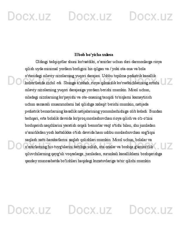 II bob bo’yicha xulosa
Oldingi tadqiqotlar shuni ko'rsatdiki, o'smirlar uchun dori-darmonlarga rioya
qilish uyda minimal yordam borligini his qilgan va / yoki ota-ona va bola 
o'rtasidagi oilaviy nizolarning yuqori darajasi.   Ushbu topilma pediatrik kasallik 
kohortlarida izchil edi.   Shunga o'xshab, rioya qilmaslik ko'rsatkichlarining ortishi 
oilaviy nizolarning yuqori darajasiga yordam berishi mumkin.   Misol uchun, 
oiladagi nizolarning ko'payishi va ota-onaning tanqidi to'siqlarni kamaytirish 
uchun samarali muammolarni hal qilishga xalaqit berishi mumkin, natijada 
pediatrik bemorlarning kasallik natijalarining yomonlashishiga olib keladi.   Bundan
tashqari, erta bolalik davrida ko'proq moslashuvchan rioya qilish va o'z-o'zini 
boshqarish naqshlarini yaratish orqali bemorlar vaqt o'tishi bilan, shu jumladan 
o'smirlikdan yosh kattalikka o'tish davrida ham ushbu moslashuvchan sog'liqni 
saqlash xatti-harakatlarini saqlab qolishlari mumkin.   Misol uchun, bolalar va 
o'smirlarning his-tuyg'ularini tartibga solish, ota-onalar va boshqa g'amxo'rlik 
qiluvchilarning qayg'uli voqealarga, jumladan, surunkali kasalliklarni boshqarishga
qanday munosabatda bo'lishlari haqidagi kuzatuvlariga ta'sir qilishi mumkin