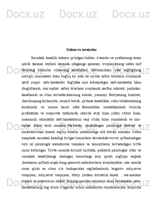 Xulosa va tavsiyalar
Surunkali kasallik tashxisi qo'yilgan bolalar, o'smirlar va yoshlarning omon
qolish   darajasi   sezilarli   darajada   oshganiga   qaramay,   rivojlanishning   ushbu   zaif
davridagi   bemorlar   o'zlarining   kasalliklari,   davolanishlari   yoki   sog'lig'ining
noto'g'ri   munosabati   bilan   bog'liq   bir   yoki   bir   nechta   salbiy   ta'sirlarni   rivojlanish
xavfi   yuqori.   xatti-harakatlar.   Sog'likka   mos   kelmaydigan   xatti-harakatlar   bilan
shug'ullanish,   oxir-oqibat,   salbiy   ta'sirlarni   rivojlanish   xavfini   oshiradi,   jumladan:
kasallanish   va   o'lim   ko'rsatkichlarining   oshishi,   jismoniy   faoliyatning   buzilishi,
charchoqning kuchayishi, semirib ketish, qo'shma kasalliklar, ruhiy tushkunlikning
kuchayishi   va   yomon   hayot   sifati.   Salomatlikni   mustahkamlash   bo'yicha
profilaktika   va   terapevtik   tadbirlarda   ishtirok   etish   bilan   jiddiy   e'tibor   bilan,
muammoli   salomatlik   xatti-harakatlarini   vaqt   o'tishi   bilan   yumshatish   va   oxir-
oqibat   oldini   olish   mumkin.   Ma'lumki,   yaxshilangan   psixologik   faoliyat   va
moslashuvchan   kurash   sog'liq   holatini   yaxshilashga   olib   kelishi   mumkin.   Ushbu
maqolada surunkali kasalligi bo'lgan bemorlarni davolashda tez-tez qo'llaniladigan
turli   xil   psixologik   aralashuvlar   texnikasi   va   tamoyillarini   ko'rsatadigan   to'rtta
misol   keltirilgan.   To'rtta   misolda   ko'rinib   turibdiki,   pediatrik   psixologlar   o'tkir   va
surunkali   kasalliklarga   chalingan   bemorlarga   ko'p   qirrali   sog'liqni   saqlash
choralarini qo'llash orqali keng qamrovli aralashuvlarni ta'minlaydilar, ular orasida
rioya   qilish   va   o'zini   o'zi   boshqarishni   rag'batlantirish,   kognitiv   xulq-atvor
terapiyasi,   xulq-atvor   terapiyasi,   tibbiy   yordam   ko'rsatish   kiradi.   ,   ota-onalarni
o'qitish va motivatsion suhbat.   Bizning misollar seriyamiz shuni ko'rsatadiki, xatti-
harakatlarning   eng   ta'sirli   o'zgarishi   uchun   aralashuvlar   kombinatsiyasi   ko'pincha 