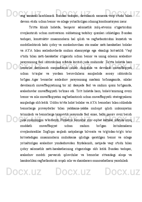 eng   samarali   hisoblanadi.   Bundan   tashqari,   davolanish   samarasi   vaqt   o'tishi   bilan
davom etishi uchun bemor va oilaga yo'naltirilgan ishning kombinatsiyasi zarur.
To'rtta   klinik   holatda,   barqaror   salomatlik   xulq-atvorini   o'zgartirishni
rivojlantirish   uchun   motivatsion   suhbatning   tarkibiy   qismlari   ishlatilgan.   Bundan
tashqari,   konstruktiv   muammolarni   hal   qilish   va   rag'batlantirishni   kuzatish   va
modellashtirish   kabi   ijobiy   va   moslashuvchan   ota-onalar   xatti-harakatlari   bolalar
va   AYA   bilan   aralashuvlarda   muhim   ahamiyatga   ega   ekanligi   ko'rsatildi.   Vaqt
o'tishi   bilan   xatti-harakatlar   o'zgarishi   uchun   bemor   va   uning   oilasini   aralashuv
jarayonining faol ishtirokchisi sifatida kiritish juda muhimdir.   To'rtta holatda ham
bemorlar   davolanish   maqsadlarini   ishlab   chiqishda   va   davolash   muvaffaqiyati
uchun   to'siqlar   va   yordam   beruvchilarni   aniqlashda   asosiy   ishtirokchi
bo'lgan.   Agar   bemorlar   aralashuv   jarayonining   markazi   bo'lmaganida,   oilalar
davolanish   muvaffaqiyatining   bir   xil   darajada   faol   va   muhim   qismi   bo'lganida,
aralashuvlar   muvaffaqiyatli   bo'lmas   edi.   To'rt   holatda   ham,   bola/o'smirning   ovozi
bemor va oila muvaffaqiyatini rag'batlantirish uchun muvaffaqiyatli strategiyalarni
aniqlashga olib keldi.   Ushbu to'rtta holat bolalar va AYA bemorlari bilan ishlashda
bemorlarga   provayderlar   bilan   yakkama-yakka   muloqot   qilish   imkoniyatini
ta'minlash va bemorlarga terapevtik jarayonda faol emas, balki passiv ovoz berish
juda  muhimligini  ta'kidlaydi.   Pediatrik  bemorlar   oxir-oqibat   kattalar   sifatida  uzoq
muddatli   muvaffaqiyat   uchun   muhim   bo'lgan   ko'nikmalarni
rivojlantiradilar.   Sog'liqni   saqlash   natijalariga   bilvosita   va   to'g'ridan-to'g'ri   ta'sir
ko'rsatadigan   muammolarni   muhokama   qilishga   qaratilgan   bemor   va   oilaga
yo'naltirilgan   aralashuv   yondashuvidan   foydalanish,   natijada   vaqt   o'tishi   bilan
ijobiy   salomatlik   xatti-harakatlarining   o'zgarishiga   olib   keldi.   Bundan   tashqari,
aralashuv   modeli   parvarish   qiluvchilar   va   bemorlar   o'rtasidagi   aloqa   va
hamkorlikni rag'batlantirish orqali oila va shaxslararo munosabatlarni yaxshiladi. 