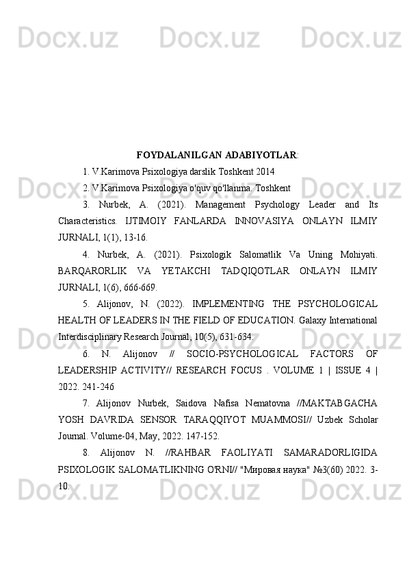 FOYDALANILGAN ADABIYOTLAR :
1. V.Karimova Psixologiya darslik Toshkent 2014
2. V.Karimova Psixologiya o'quv qo'llanma. Toshkent
3.   Nurbek,   A.   (2021).   Management   Psychology   Leader   and   Its
Characteristics.   IJTIMOIY   FANLARDA   INNOVASIYA   ONLAYN   ILMIY
JURNALI, 1(1), 13-16.
4.   Nurbek,   A.   (2021).   Psixologik   Salomatlik   Va   Uning   Mohiyati.
BARQARORLIK   VA   YETAKCHI   TADQIQOTLAR   ONLAYN   ILMIY
JURNALI, 1(6), 666-669.
5.   Alijonov,   N.   (2022).   IMPLEMENTING   THE   PSYCHOLOGICAL
HEALTH OF LEADERS IN THE FIELD OF EDUCATION. Galaxy International
Interdisciplinary Research Journal, 10(5), 631-634.
6.   N.   Alijonov   //   SOCIO-PSYCHOLOGICAL   FACTORS   OF
LEADERSHIP   ACTIVITY//   RESEARCH   FOCUS   .   VOLUME   1   |   ISSUE   4   |
2022. 241-246
7.   Alijonov   Nurbek,   Saidova   Nafisa   Nematovna   //MAKTABGACHA
YOSH   DAVRIDA   SENSOR   TARAQQIYOT   MUAMMOSI//   Uzbek   Scholar
Journal. Volume-04, May, 2022. 147-152.
8.   Alijonov   N.   //RAHBAR   FAOLIYATI   SAMARADORLIGIDA
PSIXOLOGIK SALOMATLIKNING O'RNI// "Мировая наука" №3(60) 2022. 3-
10. 