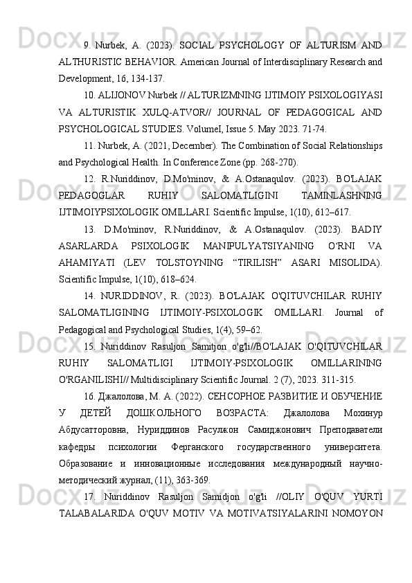 9.   Nurbek,   A.   (2023).   SOCIAL   PSYCHOLOGY   OF   ALTURISM   AND
ALTHURISTIC BEHAVIOR. American Journal of Interdisciplinary Research and
Development, 16, 134-137.
10. ALIJONOV Nurbek // ALTURIZMNING IJTIMOIY PSIXOLOGIYASI
VA   ALTURISTIK   XULQ-ATVOR//   JOURNAL   OF   PEDAGOGICAL   AND
PSYCHOLOGICAL STUDIES. VolumeI, Issue 5. May 2023. 71-74.
11. Nurbek, A. (2021, December). The Combination of Social Relationships
and Psychological Health. In Conference Zone (pp. 268-270).
12.   R.Nuriddinov,   D.Mo'minov,   &   A.Ostanaqulov.   (2023).   BO'LAJAK
PEDAGOGLAR   RUHIY   SALOMATLIGINI   TAMINLASHNING
IJTIMOIYPSIXOLOGIK OMILLARI. Scientific Impulse, 1(10), 612–617.
13.   D.Mo'minov,   R.Nuriddinov,   &   A.Ostanaqulov.   (2023).   BADIY
ASARLARDA   PSIXOLOGIK   MANIPULYATSIYANING   O RNI   VAʻ
AHAMIYATI   (LEV   TOLSTOYNING   “TIRILISH”   ASARI   MISOLIDA).
Scientific Impulse, 1(10), 618–624.
14.   NURIDDINOV,   R.   (2023).   BO'LAJAK   O'QITUVCHILAR   RUHIY
SALOMATLIGINING   IJTIMOIY-PSIXOLOGIK   OMILLARI.   Journal   of
Pedagogical and Psychological Studies, 1(4), 59–62.
15.   Nuriddinov   Rasuljon   Samitjon   o'g'li//BO'LAJAK   O'QITUVCHILAR
RUHIY   SALOMATLIGI   IJTIMOIY-PSIXOLOGIK   OMILLARINING
O'RGANILISHI// Multidisciplinary Scientific Journal.  2 (7), 2023. 311-315.
16. Джалолова, М. А. (2022). СЕНСОРНОЕ РАЗВИТИЕ И ОБУЧЕНИЕ
У   ДЕТЕЙ   ДОШКОЛЬНОГО   ВОЗРАСТА:   Джалолова   Мохинур
Абдусатторовна,   Нуриддинов   Расулжон   Самиджонович   Преподаватели
кафедры   психологии   Ферганского   государственого   университета.
Образование   и   иновационные   исследования   международный   научно-
методический журнал, (11), 363-369.
17.   Nuriddinov   Rasuljon   Samidjon   o ' g ' li   // OLIY   O ' QUV   YURTI
TALABALARIDA   O ' QUV   MOTIV   VA   MOTIVATSIYALARINI   NOMOYON 