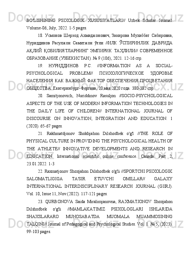 BO ' LISHINING   PSIXOLOGIK   XUSUSIYATLARI //   Uzbek   Scholar   Journal .
Volume -06,  July , 2022. 1-5  pages .
18.   Усмонов   Шерзод   Ахмаджонович,   Закирова   Мухаббат   Сабировна,
Нуриддинов   Расулжон   Самитжон   ўғли   //ИЛК   ЎСПИРИНЛИК   ДАВРИДА
АҚЛИЙ   ҚОБИЛИЯТЛАРНИНГ   ЭМПИРИК   ТАҲЛИЛИ//   СОВРЕМЕННОЕ
ОБРАЗОВАНИЕ (УЗБЕКИСТАН). № 9 (106), 2021. 12-16 стр.
19.   НУРИДДИНОВ   Р.С.   // INFORMATION   AS   A   SOCIAL -
PSYCHOLOGICAL   PROBLEM //   ПСИХОЛОГИЧЕСКОЕ   ЗДОРОВЬЕ
НАСЕЛЕНИЯ   КАК   ВАЖНЫЙ   ФАКТОР   ОБЕСПЕЧЕНИЯ   ПРОЦВЕТАНИЯ
ОБЩЕСТВА.  Екатеринбург-Фергана, 20 мая 2020 года. 380-382 стр.
20.   Samitjonovich,   Nuriddinov   Rasuljon   //SOCIO-PSYCHOLOGICAL
ASPECTS OF THE USE  OF MODERN INFORMATION TECHNOLOGIES IN
THE   DAILY   LIFE   OF   CHILDREN//   INTERNATIONAL   JOURNAL   OF
DISCOURSE   ON   INNOVATION,   INTEGRATION   AND   EDUCATION.   1
(2020). 65-67 pages.
21.   Rakhmatdjonov   Shokhjahon   Dilshodbek   o'g'l   //THE   ROLE   OF
PHYSICAL CULTURE IN PROVIDING THE PSYCHOLOGICAL HEALTH OF
THE   ATHLETE//   INNOVATIVE   DEVELOPMENTS   AND   RESEARCH   IN
EDUCATION.   International   scientific   online   conference.   Canada.   Part   2,
23.01.2022. 1-3
22. Raxmatjonov Shoxjahon Dilshodbek o'g'li //SPORTCHI PSIXOLOGIK
SALOMATLIGIGA   TA'SIR   ETUVCHI   OMILLAR//   GALAXY
INTERNATIONAL   INTERDISCIPLINARY   RESEARCH   JOURNAL   (GIIRJ).
Vol. 10, Issue 11, Nov.(2022). 117-121 pages.
23.   QURBONOVA   Saida   Miralimjanovna,   RAXMATJONOV   Shoxjahon
Dilshodbek   o'g'li   //MAMLAKATIMIZ   PSIXOLOGLARI   ISHLARIDA
SHAXSLARARO   MUNOSABATDA   MUOMALA   MUAMMOSINING
TALQINI// Journal of Pedagogical and Psychological Studies. Vol. 1. № 5, (2023).
99-103 pages. 