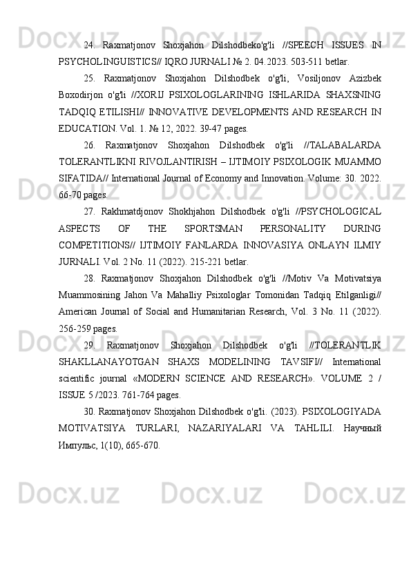 24.   Raxmatjonov   Shoxjahon   Dilshodbeko'g'li   //SPEECH   ISSUES   IN
PSYCHOLINGUISTICS// IQRO JURNALI № 2. 04.2023. 503-511 betlar.
25.   Raxmatjonov   Shoxjahon   Dilshodbek   o'g'li,   Vosiljonov   Azizbek
Boxodirjon   o'g'li   //XORIJ   PSIXOLOGLARINING   ISHLARIDA   SHAXSNING
TADQIQ   ETILISHI//   INNOVATIVE   DEVELOPMENTS   AND   RESEARCH   IN
EDUCATION. Vol. 1. № 12, 2022. 39-47 pages.
26.   Raxmatjonov   Shoxjahon   Dilshodbek   o'g'li   //TALABALARDA
TOLERANTLIKNI RIVOJLANTIRISH – IJTIMOIY PSIXOLOGIK MUAMMO
SIFATIDA// International Journal of Economy and Innovation. Volume: 30. 2022.
66-70 pages.
27.   Rakhmatdjonov   Shokhjahon   Dilshodbek   o'g'li   //PSYCHOLOGICAL
ASPECTS   OF   THE   SPORTSMAN   PERSONALITY   DURING
COMPETITIONS//   IJTIMOIY   FANLARDA   INNOVASIYA   ONLAYN   ILMIY
JURNALI. Vol. 2 No. 11 (2022). 215-221 betlar.
28.   Raxmatjonov   Shoxjahon   Dilshodbek   o'g'li   //Motiv   Va   Motivatsiya
Muammosining   Jahon   Va   Mahalliy   Psixologlar   Tomonidan   Tadqiq   Etilganligi//
American   Journal   of   Social   and   Humanitarian   Research,   Vol.   3   No.   11   (2022).
256-259 pages.
29.   Raxmatjonov   Shoxjahon   Dilshodbek   o'g'li   //TOLERANTLIK
SHAKLLANAYOTGAN   SHAXS   MODELINING   TAVSIFI//   International
scientific   journal   «MODERN   SCIENCE   АND   RESEARCH».   VOLUME   2   /
ISSUE 5 /2023. 761-764 pages.
30. Raxmatjonov Shoxjahon Dilshodbek  o'g'li. (2023). PSIXOLOGIYADA
MOTIVATSIYA   TURLARI,   NAZARIYALARI   VA   TAHLILI.   Научный
Импульс, 1(10), 665-670. 