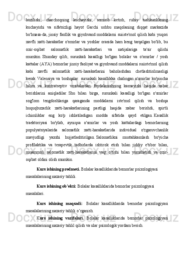 buzilishi,   charchoqning   kuchayishi,   semirib   ketish,   ruhiy   tushkunlikning
kuchayishi   va   sifatsizligi   hayot   Garchi   ushbu   maqolaning   diqqat   markazida
bo'lmasa-da, jinsiy faollik va giyohvand moddalarni suiiste'mol  qilish kabi yuqori
xavfli   xatti-harakatlar   o'smirlar   va   yoshlar   orasida   ham   keng   tarqalgan   bo'lib,   bu
oxir-oqibat   salomatlik   xatti-harakatlari   va   natijalariga   ta'sir   qilishi
mumkin.   Shunday   qilib,   surunkali   kasalligi   bo'lgan   bolalar   va   o'smirlar   /   yosh
kattalar (AYA) bemorlar jinsiy faoliyat va giyohvand moddalarni suiiste'mol qilish
kabi   xavfli   salomatlik   xatti-harakatlarini   baholashdan   chetlashtirilmasligi
kerak.   Valensiya   va   boshqalar.   surunkali   kasallikka   chalingan   o'smirlar   ko'pincha
bilim   va   kontratseptiv   vositalardan   foydalanishning   kamayishi   haqida   xabar
berishlarini   aniqladilar.   Shu   bilan   birga,   surunkali   kasalligi   bo'lgan   o'smirlar
sog'lom   tengdoshlariga   qaraganda   moddalarni   iste'mol   qilish   va   boshqa
huquqbuzarlik   xatti-harakatlarining   pastligi   haqida   xabar   berishdi,   spirtli
ichimliklar   eng   ko'p   ishlatiladigan   modda   sifatida   qayd   etilgan.   Kasallik
traektoriyasi   bo'ylab,   ayniqsa   o'smirlar   va   yosh   kattalardagi   bemorlarning
populyatsiyalarida   salomatlik   xatti-harakatlarida   individual   o'zgaruvchanlik
mavjudligi   yaxshi   hujjatlashtirilgan.   Salomatlikni   mustahkamlash   bo'yicha
profilaktika   va   terapevtik   tadbirlarda   ishtirok   etish   bilan   jiddiy   e'tibor   bilan,
muammoli   salomatlik   xatti-harakatlarini   vaqt   o'tishi   bilan   yumshatish   va   oxir-
oqibat oldini olish mumkin.
Kurs ishining predmeti.  Bolalar kasalliklarida bemorlar psixologiyasi 
masalalarining nazariy tahlili.
Kurs ishining ob'ekti:   Bolalar kasalliklarida bemorlar psixologiyasi 
masalalari .
Kurs   ishining   maqsadi:     Bolalar   kasalliklarida   bemorlar   psixologiyasi
masalalarining nazariy tahlili  o rganish.ʼ
K urs   ishining   vazifalari.   Bolalar   kasalliklarida   bemorlar   psixologiyasi
masalalarining nazariy tahlil qilish va ular psixologik yordam berish . 