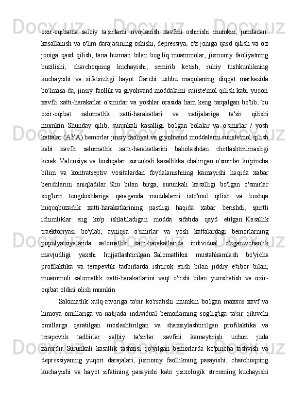 oxir-oqibatda   salbiy   ta'sirlarni   rivojlanish   xavfini   oshirishi   mumkin,   jumladan:
kasallanish  va o'lim  darajasining  oshishi, depressiya, o'z joniga qasd qilish va o'z
joniga   qasd   qilish,   tana   hurmati   bilan   bog'liq   muammolar,   jismoniy   faoliyatning
buzilishi,   charchoqning   kuchayishi,   semirib   ketish,   ruhiy   tushkunlikning
kuchayishi   va   sifatsizligi   hayot   Garchi   ushbu   maqolaning   diqqat   markazida
bo'lmasa-da, jinsiy faollik va giyohvand moddalarni suiiste'mol  qilish kabi yuqori
xavfli   xatti-harakatlar   o'smirlar   va   yoshlar   orasida   ham   keng   tarqalgan   bo'lib,   bu
oxir-oqibat   salomatlik   xatti-harakatlari   va   natijalariga   ta'sir   qilishi
mumkin.   Shunday   qilib,   surunkali   kasalligi   bo'lgan   bolalar   va   o'smirlar   /   yosh
kattalar (AYA) bemorlar jinsiy faoliyat va giyohvand moddalarni suiiste'mol qilish
kabi   xavfli   salomatlik   xatti-harakatlarini   baholashdan   chetlashtirilmasligi
kerak.   Valensiya   va   boshqalar.   surunkali   kasallikka   chalingan   o'smirlar   ko'pincha
bilim   va   kontratseptiv   vositalardan   foydalanishning   kamayishi   haqida   xabar
berishlarini   aniqladilar.   Shu   bilan   birga,   surunkali   kasalligi   bo'lgan   o'smirlar
sog'lom   tengdoshlariga   qaraganda   moddalarni   iste'mol   qilish   va   boshqa
huquqbuzarlik   xatti-harakatlarining   pastligi   haqida   xabar   berishdi,   spirtli
ichimliklar   eng   ko'p   ishlatiladigan   modda   sifatida   qayd   etilgan.   Kasallik
traektoriyasi   bo'ylab,   ayniqsa   o'smirlar   va   yosh   kattalardagi   bemorlarning
populyatsiyalarida   salomatlik   xatti-harakatlarida   individual   o'zgaruvchanlik
mavjudligi   yaxshi   hujjatlashtirilgan.   Salomatlikni   mustahkamlash   bo'yicha
profilaktika   va   terapevtik   tadbirlarda   ishtirok   etish   bilan   jiddiy   e'tibor   bilan,
muammoli   salomatlik   xatti-harakatlarini   vaqt   o'tishi   bilan   yumshatish   va   oxir-
oqibat oldini olish mumkin.
Salomatlik   xulq-atvoriga   ta'sir   ko'rsatishi   mumkin   bo'lgan   maxsus   xavf   va
himoya   omillariga   va   natijada   individual   bemorlarning   sog'lig'iga   ta'sir   qiluvchi
omillarga   qaratilgan   moslashtirilgan   va   shaxsiylashtirilgan   profilaktika   va
terapevtik   tadbirlar   salbiy   ta'sirlar   xavfini   kamaytirish   uchun   juda
zarurdir.   Surunkali   kasallik   tashxisi   qo'yilgan   bemorlarda   ko'pincha   tashvish   va
depressiyaning   yuqori   darajalari,   jismoniy   faollikning   pasayishi,   charchoqning
kuchayishi   va   hayot   sifatining   pasayishi   kabi   psixologik   stressning   kuchayishi 