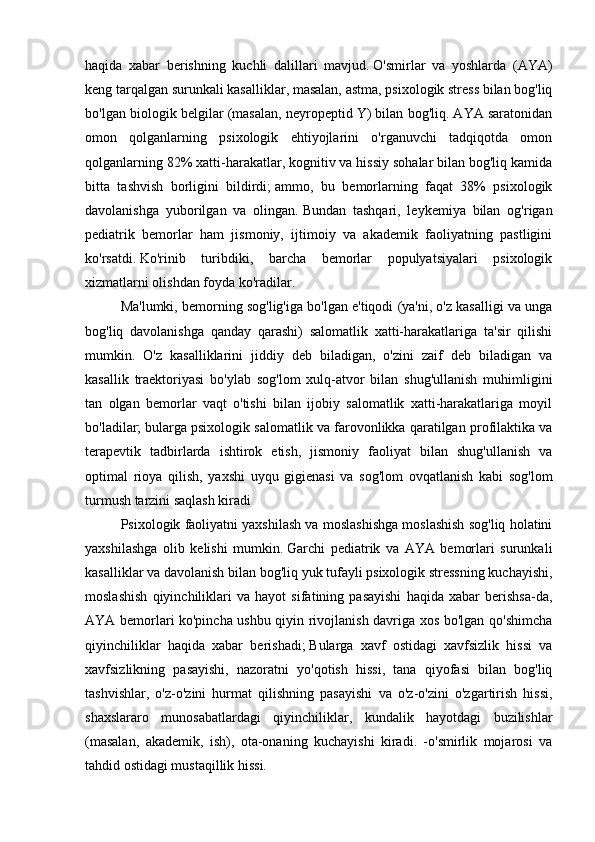 haqida   xabar   berishning   kuchli   dalillari   mavjud.   O'smirlar   va   yoshlarda   (AYA)
keng tarqalgan surunkali kasalliklar, masalan, astma, psixologik stress bilan bog'liq
bo'lgan biologik belgilar (masalan, neyropeptid Y) bilan bog'liq. AYA saratonidan
omon   qolganlarning   psixologik   ehtiyojlarini   o'rganuvchi   tadqiqotda   omon
qolganlarning 82% xatti-harakatlar, kognitiv va hissiy sohalar bilan bog'liq kamida
bitta   tashvish   borligini   bildirdi;   ammo,   bu   bemorlarning   faqat   38%   psixologik
davolanishga   yuborilgan   va   olingan.   Bundan   tashqari,   leykemiya   bilan   og'rigan
pediatrik   bemorlar   ham   jismoniy,   ijtimoiy   va   akademik   faoliyatning   pastligini
ko'rsatdi.   Ko'rinib   turibdiki,   barcha   bemorlar   populyatsiyalari   psixologik
xizmatlarni olishdan foyda ko'radilar.
Ma'lumki, bemorning sog'lig'iga bo'lgan e'tiqodi (ya'ni, o'z kasalligi va unga
bog'liq   davolanishga   qanday   qarashi)   salomatlik   xatti-harakatlariga   ta'sir   qilishi
mumkin.   O'z   kasalliklarini   jiddiy   deb   biladigan,   o'zini   zaif   deb   biladigan   va
kasallik   traektoriyasi   bo'ylab   sog'lom   xulq-atvor   bilan   shug'ullanish   muhimligini
tan   olgan   bemorlar   vaqt   o'tishi   bilan   ijobiy   salomatlik   xatti-harakatlariga   moyil
bo'ladilar;   bularga psixologik salomatlik va farovonlikka qaratilgan profilaktika va
terapevtik   tadbirlarda   ishtirok   etish,   jismoniy   faoliyat   bilan   shug'ullanish   va
optimal   rioya   qilish,   yaxshi   uyqu   gigienasi   va   sog'lom   ovqatlanish   kabi   sog'lom
turmush tarzini saqlash kiradi
Psixologik faoliyatni yaxshilash va moslashishga moslashish sog'liq holatini
yaxshilashga   olib   kelishi   mumkin.   Garchi   pediatrik   va   AYA   bemorlari   surunkali
kasalliklar va davolanish bilan bog'liq yuk tufayli psixologik stressning kuchayishi,
moslashish   qiyinchiliklari   va   hayot   sifatining   pasayishi   haqida   xabar   berishsa-da,
AYA bemorlari ko'pincha ushbu qiyin rivojlanish davriga xos bo'lgan qo'shimcha
qiyinchiliklar   haqida   xabar   berishadi;   Bularga   xavf   ostidagi   xavfsizlik   hissi   va
xavfsizlikning   pasayishi,   nazoratni   yo'qotish   hissi,   tana   qiyofasi   bilan   bog'liq
tashvishlar,   o'z-o'zini   hurmat   qilishning   pasayishi   va   o'z-o'zini   o'zgartirish   hissi,
shaxslararo   munosabatlardagi   qiyinchiliklar,   kundalik   hayotdagi   buzilishlar
(masalan,   akademik,   ish),   ota-onaning   kuchayishi   kiradi.   -o'smirlik   mojarosi   va
tahdid ostidagi mustaqillik hissi. 