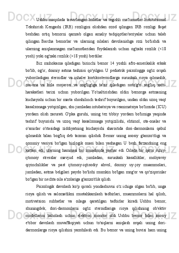 Ushbu   maqolada   tasvirlangan   holatlar   va  tegishli   ma'lumotlar   Institutsional
Tekshirish   Kengashi   (IRB)   roziligini   olishdan   ozod   qilingan.   IRB   roziligi   faqat
beshdan   ortiq   bemorni   qamrab   olgan   amaliy   tadqiqotlar/seriyalar   uchun   talab
qilingan.   Barcha   bemorlar   va   ularning   oilalari   davolanishga   rozi   bo'lishdi   va
ularning   aniqlanmagan   ma'lumotlaridan   foydalanish   uchun   og'zaki   rozilik   (<18
yosh) yoki og'zaki rozilik (>18 yosh) berdilar.
Biz   muhokama   qiladigan   birinchi   bemor   14   yoshli   afro-amerikalik   erkak
bo'lib,   og'ir,   doimiy   astma   tashxisi   qo'yilgan.   U   pediatrik   psixologga   og'iz   orqali
yuboriladigan   steroidlar   va   inhaler   kortikosteroidlarga   surunkali   rioya   qilmaslik,
ota-ona   va   bola   mojarosi   va   sog'lig'iga   ta'sir   qiladigan   noto'g'ri   sog'liq   xatti-
harakatlari   tarixi   uchun   yuborilgan.   Yo'naltirishdan   oldin   bemorga   astmaning
kuchayishi uchun bir marta shoshilinch tashrif buyurilgan, undan oldin uzoq vaqt
kasalxonaga yotqizilgan, shu jumladan intubatsiya va reanimatsiya bo'limida (ICU)
yordam   olish   zarurati.   O'pka   guruhi,   uning   tez   tibbiy   yordam   bo'limiga   yaqinda
tashrif   buyurishi   va   uzoq   vaqt   kasalxonaga   yotqizilishi,   ehtimol,   ota-onalar   va
o'smirlar   o'rtasidagi   ziddiyatning   kuchayishi   sharoitida   dori-darmonlarni   qabul
qilmaslik   bilan   bog'liq   deb   taxmin   qilishdi.   Bemor   uning   asosiy   g'amxo'rligi   va
qonuniy   vasiysi   bo'lgan   biologik   onasi   bilan   yashagan.   U   besh   farzandning   eng
kattasi   edi,   ularning   hammasi   bir   xonadonda   yashar   edi.   Oilada   bir   qator   ruhiy-
ijtimoiy   stresslar   mavjud   edi,   jumladan,   surunkali   kasalliklar,   moliyaviy
qiyinchiliklar   va   past   ijtimoiy-iqtisodiy   ahvol,   doimiy   uy-joy   muammolari,
jumladan,   astma   belgilari   paydo   bo'lishi   mumkin   bo'lgan   mog'or   va   qo'ziqorinlar
bo'lgan bir nechta oila a'zolariga g'amxo'rlik qilish.
Psixologik   davolash   ko'p   qirrali   yondashuvni   o'z   ichiga   olgan   bo'lib,   unga
rioya   qilish   va   salomatlikni   mustahkamlash   tadbirlari,   muammolarni   hal   qilish,
motivatsion   suhbatlar   va   oilaga   qaratilgan   tadbirlar   kiradi.   Ushbu   bemor,
shuningdek,   dori-darmonlarni   og'iz   steroidlariga   rioya   qilishning   ob'ektiv
modellarini   baholash   uchun   elektron   monitor   oldi.   Ushbu   bemor   bilan   asosiy
e'tibor   davolash   muvaffaqiyati   uchun   to'siqlarni   aniqlash   orqali   uning   dori-
darmonlarga   rioya   qilishini   yaxshilash   edi.   Bu   bemor   va   uning   buvisi   ham   uning 