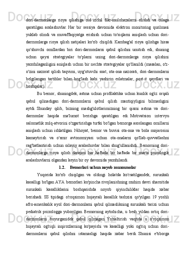 dori-darmonlarga   rioya   qilishiga   oid   izchil   fikr-mulohazalarni   olishdi   va   oilaga
qaratilgan   aralashuvlar.   Har   bir   sessiya   davomida   elektron   monitoring   qurilmasi
yuklab   olindi   va   muvaffaqiyatga   erishish   uchun   to'siqlarni   aniqlash   uchun   dori-
darmonlarga   rioya   qilish   natijalari   ko'rib   chiqildi.   Kambag'al   rioya   qilishga   hissa
qo'shuvchi   omillardan   biri   dori-darmonlarni   qabul   qilishni   unutish   edi,   shuning
uchun   qaysi   strategiyalar   to'plami   uning   dori-darmonlarga   rioya   qilishini
yaxshilaganligini  aniqlash uchun bir nechta strategiyalar  qo'llanildi  (masalan, o'z-
o'zini   nazorat   qilish   taqvimi,   uyg'otuvchi   soat,   ota-ona   nazorati,   dori-darmonlarni
belgilangan   tartiblar   bilan   bog'lash   kabi   yashirin   eslatmalar,   post-it   qaydlari   va
boshqalar).
Bu   bemor,   shuningdek,   astma   uchun   profilaktika   uchun   kunlik   og'iz   orqali
qabul   qilinadigan   dori-darmonlarni   qabul   qilish   mantiqiyligini   bilmasligini
aytdi.   Shunday   qilib,   bizning   mashg'ulotlarimizning   bir   qismi   astma   va   dori-
darmonlar   haqida   ma'lumot   berishga   qaratilgan   edi.   Motivatsion   intervyu
salomatlik xulq-atvorini o'zgartirishga turtki bo'lgan bemorga asoslangan omillarni
aniqlash   uchun   ishlatilgan.   Nihoyat,   bemor   va   buvisi   ota-ona   va   bola   mojarosini
kamaytirish   va   o'smir   avtonomiyasi   uchun   ota-onalarni   qo'llab-quvvatlashni
rag'batlantirish   uchun   oilaviy   aralashuvlar   bilan   shug'ullanishdi.   Bemorning   dori-
darmonlarga   rioya   qilish   darajasi   har   haftada   bir   haftada   bir   marta   psixologik
aralashuvlarni olgandan keyin bir oy davomida yaxshilandi.
1.2. Bemorlari uchun noyob muammolar
Yuqorida   ko'rib   chiqilgan   va   oldingi   holatda   ko'rsatilgandek,   surunkali
kasalligi bo'lgan AYA bemorlari ko'pincha rivojlanishning muhim davri sharoitida
surunkali   kasalliklarini   boshqarishda   noyob   qiyinchiliklar   haqida   xabar
berishadi.   SS   tipidagi   o'roqsimon   hujayrali   kasallik   tashxisi   qo'yilgan   19   yoshli
afro-amerikalik   ayol   dori-darmonlarni   qabul   qilmaslikning   surunkali   tarixi   uchun
pediatrik   psixologga   yuborilgan.   Bemorning   aytishicha,   u   besh   yildan   ortiq   dori-
darmonlarni   buyurganidek   qabul   qilmagan.   Yo'naltirish   vaqtida   u   o'roqsimon
hujayrali   og'riqli   inqirozlarning   ko'payishi   va   kasalligi   yoki   og'riq   uchun   dori-
darmonlarni   qabul   qilishni   istamasligi   haqida   xabar   berdi.   Shunisi   e'tiborga 