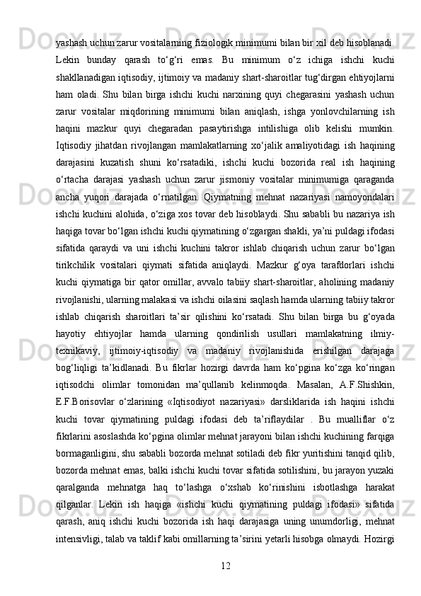 12yashash uchun zarur vositalarning fiziologik minimumi bilan bir xil deb hisoblanadi.
Lekin   bunday   qarash   to‘g‘ri   emas.   Bu   minimum   o‘z   ichiga   ishchi   kuchi
shakllanadigan iqtisodiy, ijtimoiy va madaniy shart-sharoitlar tug‘dirgan ehtiyojlarni
ham   oladi.   Shu   bilan   birga   ishchi   kuchi   narxining   quyi   chegarasini   yashash   uchun
zarur   vositalar   miqdorining   minimumi   bilan   aniqlash,   ishga   yonlovchilarning   ish
haqini   mazkur   quyi   chegaradan   pasaytirishga   intilishiga   olib   kelishi   mumkin.
Iqtisodiy   jihatdan   rivojlangan   mamlakatlarning   xo‘jalik   amaliyotidagi   ish   haqining
darajasini   kuzatish   shuni   ko‘rsatadiki,   ishchi   kuchi   bozorida   real   ish   haqining
o‘rtacha   darajasi   yashash   uchun   zarur   jismoniy   vositalar   minimumiga   qaraganda
ancha   yuqori   darajada   o‘rnatilgan.   Qiymatning   mehnat   nazariyasi   namoyondalari
ishchi kuchini alohida, o‘ziga xos tovar deb hisoblaydi. Shu sababli bu nazariya ish
haqiga tovar bo‘lgan ishchi kuchi qiymatining o‘zgargan shakli, ya’ni puldagi ifodasi
sifatida   qaraydi   va   uni   ishchi   kuchini   takror   ishlab   chiqarish   uchun   zarur   bo‘lgan
tirikchilik   vositalari   qiymati   sifatida   aniqlaydi.   Mazkur   g‘oya   tarafdorlari   ishchi
kuchi   qiymatiga  bir  qator  omillar,  avvalo   tabiiy  shart-sharoitlar,  aholining  madaniy
rivojlanishi, ularning malakasi va ishchi oilasini saqlash hamda ularning tabiiy takror
ishlab   chiqarish   sharoitlari   ta’sir   qilishini   ko‘rsatadi.   Shu   bilan   birga   bu   g‘oyada
hayotiy   ehtiyojlar   hamda   ularning   qondirilish   usullari   mamlakatning   ilmiy-
texnikaviy,   ijtimoiy-iqtisodiy   va   madaniy   rivojlanishida   erishilgan   darajaga
bog‘liqligi   ta’kidlanadi.   Bu   fikrlar   hozirgi   davrda   ham   ko‘pgina   ko‘zga   ko‘ringan
iqtisodchi   olimlar   tomonidan   ma’qullanib   kelinmoqda.   Masalan,   A.F.Shishkin,
E.F.Borisovlar   o‘zlarining   «Iqtisodiyot   nazariyasi»   darsliklarida   ish   haqini   ishchi
kuchi   tovar   qiymatining   puldagi   ifodasi   deb   ta’riflaydilar   .   Bu   mualliflar   o‘z
fikrlarini asoslashda ko‘pgina olimlar mehnat jarayoni bilan ishchi kuchining farqiga
bormaganligini, shu sababli bozorda mehnat sotiladi deb fikr yuritishini tanqid qilib,
bozorda mehnat emas, balki ishchi kuchi tovar sifatida sotilishini, bu jarayon yuzaki
qaralganda   mehnatga   haq   to‘lashga   o‘xshab   ko‘rinishini   isbotlashga   harakat
qilganlar.   Lekin   ish   haqiga   «ishchi   kuchi   qiymatining   puldagi   ifodasi»   sifatida
qarash,   aniq   ishchi   kuchi   bozorida   ish   haqi   darajasiga   uning   unumdorligi,   mehnat
intensivligi, talab va taklif kabi omillarning ta’sirini yetarli hisobga olmaydi. Hozirgi 