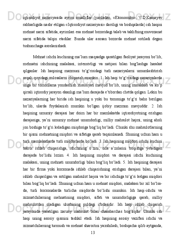 13iqtisodiyot   nazariyasida   ayrim   mualliflar   (jumladan,   «Ekonomiks»,   V.D.Kamayev
rahbarligida nashr etilgan «Iqtisodiyot nazariyasi» darsligi va boshqalarda) ish haqini
mehnat narxi sifatida, ayrimlari esa mehnat bozoridagi talab va taklifning muvozanat
narxi   sifatida   talqin   etadilar.   Bunda   ular   asosan   bozorda   mehnat   sotiladi   degan
tushunchaga asoslanishadi. 
         Mehnat ishchi kuchining ma’lum maqsadga qaratilgan faoliyat jarayoni bo‘lib,
mehnatni   ishchining   malakasi,   intensivligi   va   natijasi   bilan   bog‘lashga   harakat
qilganlar.   Ish   haqining   mazmuni   to‘g‘risidagi   turli   nazariyalarni   umumlashtirish
orqali quyidagi xulosalarni chiqarish mumkin. 1. Ish haqi to‘g‘risidagi nazariyalarda
unga bir  tomonlama yondashish  xususiyati  mavjud bo‘lib, uning murakkab va ko‘p
qirrali iqtisodiy jarayon ekanligi ma’lum darajada e’tibordan chetda qolgan. Lekin bu
nazariyalarning   har   birida   ish   haqining   u   yoki   bu   tomoniga   to‘g‘ri   baho   berilgan
bo‘lib,   ularda   foydalanish   mumkin   bo‘lgan   ijobiy   mazmun   mavjuddir.   2.   Ish
haqining   umumiy   darajasi   har   doim   har   bir   mamlakatda   iqtisodiyotning   erishgan
darajasiga,   ya’ni   umumiy   mehnat   unumdorligi,   milliy   mahsulot   hajmi,   uning   aholi
jon boshiga to‘g‘ri keladigan miqdoriga bog‘liq bo‘ladi. Chunki shu mahsulotlarning
bir qismi mehnatning miqdori va sifatiga qarab taqsimlanadi. Shuning uchun ham u
turli mamlakatlarda turli miqdorlarda bo‘ladi. 3. Ish haqining miqdori ishchi kuchini
takror   ishlab   chiqarishga,   ishchining   o‘zini,   oila   a’zolarini   boqishga   yetadigan
darajada   bo‘lishi   lozim.   4.   Ish   haqining   miqdori   va   darajasi   ishchi   kuchining
malakasi, uning mehnati  unumdorligi bilan bog‘liq bo‘ladi. 5. Ish haqining darajasi
har   bir   firma   yoki   korxonada   ishlab   chiqarishning   erishgan   darajasi   bilan,   ya’ni
ishlab chiqarilgan va sotilgan mahsulot hajmi va bir ishchiga to‘g‘ri kelgan miqdori
bilan bog‘liq bo‘ladi. Shuning uchun ham u mehnat miqdori, malakasi bir xil bo‘lsa-
da,   turli   korxonalarda   turlicha   miqdorda   bo‘lishi   mumkin.   Ish   haqi-ishchi   va
xizmatchilarning   mehnatining   miqdori,   sifati   va   unumdorligiga   qarab,   milliy
mahsulotdan   oladigan   ulushining   puldagi   ifodasidir.   Ish   haqi   ishlab   chiqarish
jarayonida   yaratilgan   zaruriy   mahsulot   bilan   chambarchas   bog‘liqdir.   Chunki   ish
haqi   uning   asosiy   qismini   tashkil   etadi.   Ish   haqining   asosiy   vazifasi   ishchi   va
xizmatchilarning turmush va mehnat sharoitini yaxshilash, boshqacha qilib aytganda,