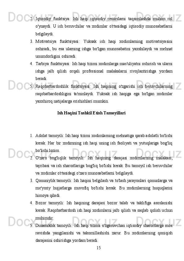 152. Iqtisodiy   funktsiya :   Ish   haqi   iqtisodiy   resurslarni   taqsimlashda   muhim   rol
o'ynaydi.   U   ish   beruvchilar   va   xodimlar   o'rtasidagi   iqtisodiy   munosabatlarni
belgilaydi.
3. Motivatsiya   funktsiyasi :   Yuksak   ish   haqi   xodimlarning   motivatsiyasini
oshiradi,   bu   esa   ularning   ishga   bo'lgan   munosabatini   yaxshilaydi   va   mehnat
unumdorligini oshiradi.
4. Tarbiya funktsiyasi : Ish haqi tizimi xodimlarga mas'uliyatni oshirish va ularni
ishga   jalb   qilish   orqali   professional   malakalarni   rivojlantirishga   yordam
beradi.
5. Raqobatbardoshlik   funktsiyasi :   Ish   haqining   o'zgarishi   ish   beruvchilarning
raqobatbardoshligini   ta'minlaydi.   Yuksak   ish   haqiga   ega   bo'lgan   xodimlar
yaxshiroq natijalarga erishishlari mumkin.  
                     Ish Haqini Tashkil Etish Tamoyillari
                                       
1. Adolat tamoyili : Ish haqi tizimi xodimlarning mehnatiga qarab adolatli bo'lishi
kerak.   Har   bir   xodimning   ish   haqi   uning   ish   faoliyati   va   yutuqlariga   bog'liq
bo'lishi lozim.
2. O'zaro   bog'liqlik   tamoyili :   Ish   haqining   darajasi   xodimlarning   malakasi,
tajribasi va ish sharoitlariga bog'liq bo'lishi kerak. Bu tamoyil ish beruvchilar
va xodimlar o'rtasidagi o'zaro munosabatlarni belgilaydi.
3. Qonuniylik tamoyili : Ish haqini belgilash va to'lash jarayonlari qonunlarga va
me'yoriy   hujjatlarga   muvofiq   bo'lishi   kerak.   Bu   xodimlarning   huquqlarini
himoya qiladi.
4. Bozor   tamoyili :   Ish   haqining   darajasi   bozor   talab   va   taklifiga   asoslanishi
kerak. Raqobatbardosh ish haqi xodimlarni jalb qilish va saqlab qolish uchun
muhimdir.
5. Dinamiklik   tamoyili :   Ish   haqi   tizimi   o'zgaruvchan   iqtisodiy   sharoitlarga   mos
ravishda   yangilanishi   va   takomillashishi   zarur.   Bu   xodimlarning   qoniqish
darajasini oshirishga yordam beradi.