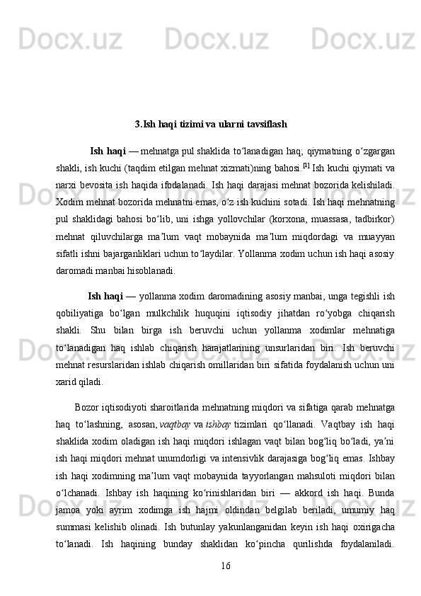 16                                3 .Ish haqi tizimi va ularni tavsiflash
                   Ish haqi   —   mehnatga   pul   shaklida to lanadigan haq;  qiymatning o zgarganʻ ʻ
shakli, ish kuchi (taqdim etilgan mehnat xizmati)ning bahosi. [ 1 ]
  Ish kuchi qiymati va
narxi   bevosita  ish  haqida  ifodalanadi.  Ish  haqi  darajasi   mehnat  bozorida   kelishiladi.
Xodim mehnat bozorida mehnatni emas, o z ish kuchini sotadi. Ish haqi mehnatning	
ʻ
pul   shaklidagi   bahosi   bo lib,   uni   ishga   yollovchilar   (korxona,   muassasa,   tadbirkor)	
ʻ
mehnat   qiluvchilarga   ma lum   vaqt   mobaynida   ma lum   miqdordagi   va   muayyan
ʼ ʼ
sifatli ishni bajarganliklari uchun to laydilar. Yollanma xodim uchun ish haqi asosiy	
ʻ
daromadi manbai hisoblanadi.
                    Ish haqi   — yollanma xodim daromadining asosiy manbai, unga tegishli ish
qobiliyatiga   bo lgan   mulkchilik   huquqini   iqtisodiy   jihatdan   ro yobga   chiqarish	
ʻ ʻ
shakli.   Shu   bilan   birga   ish   beruvchi   uchun   yollanma   xodimlar   mehnatiga
to lanadigan   haq   ishlab   chiqarish   harajatlarining   unsurlaridan   biri.   Ish   beruvchi	
ʻ
mehnat resurslaridan ishlab chiqarish omillaridan biri sifatida foydalanish uchun uni
xarid qiladi.
            Bozor iqtisodiyoti   sharoitlarida mehnatning miqdori va sifatiga qarab mehnatga
haq   to lashning,   asosan,	
ʻ   vaqtbay   va   ishbay   tizimlari   qo llanadi.   Vaqtbay   ish   haqi	ʻ
shaklida xodim oladigan ish haqi miqdori ishlagan vaqt  bilan bog liq bo ladi, ya ni	
ʻ ʻ ʼ
ish haqi miqdori mehnat unumdorligi va intensivlik darajasiga bog liq emas. Ishbay
ʻ
ish   haqi   xodimning   ma lum   vaqt   mobaynida   tayyorlangan   mahsuloti   miqdori   bilan	
ʼ
o lchanadi.   Ishbay   ish   haqining   ko rinishlaridan   biri   —   akkord   ish   haqi.   Bunda	
ʻ ʻ
jamoa   yoki   ayrim   xodimga   ish   hajmi   oldindan   belgilab   beriladi,   umumiy   haq
summasi   kelishib   olinadi.   Ish   butunlay   yakunlanganidan   keyin   ish   haqi   oxirigacha
to lanadi.   Ish   haqining   bunday   shaklidan   ko pincha   qurilishda   foydalaniladi.
ʻ ʻ 