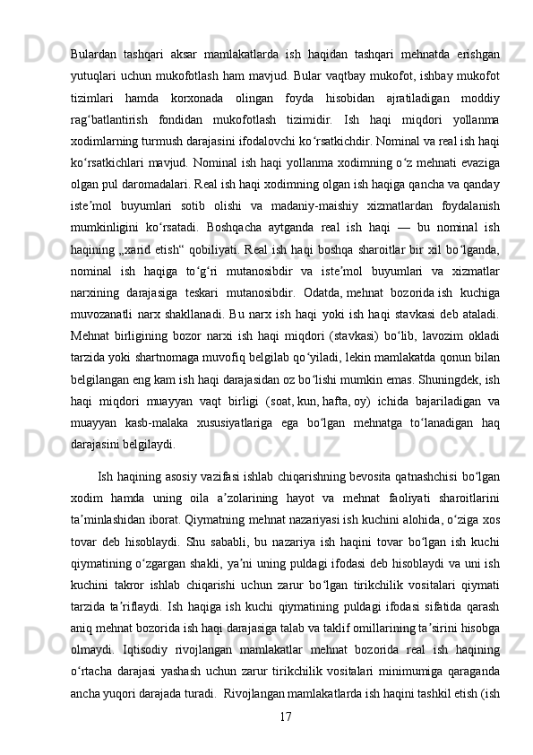 17Bulardan   tashqari   aksar   mamlakatlarda   ish   haqidan   tashqari   mehnatda   erishgan
yutuqlari   uchun mukofotlash  ham   mavjud. Bular   vaqtbay mukofot, ishbay  mukofot
tizimlari   hamda   korxonada   olingan   foyda   hisobidan   ajratiladigan   moddiy
rag batlantirish   fondidan   mukofotlash   tizimidir.   Ish   haqi   miqdori   yollanmaʻ
xodimlarning turmush darajasini ifodalovchi ko rsatkichdir.	
ʻ   Nominal   va   real   ish haqi
ko rsatkichlari  mavjud. Nominal  ish  haqi  yollanma xodimning o z mehnati  evaziga	
ʻ ʻ
olgan pul daromadalari. Real ish haqi xodimning olgan ish haqiga qancha va qanday
iste mol   buyumlari   sotib   olishi   va   madaniy-maishiy   xizmatlardan   foydalanish
ʼ
mumkinligini   ko rsatadi.  	
ʻ Boshqacha   aytganda   real   ish   haqi   —   bu   nominal   ish
haqining   „xarid   etish“   qobiliyati.   Real   ish   haqi   boshqa   sharoitlar   bir   xil   bo lganda,	
ʻ
nominal   ish   haqiga   to g ri   mutanosibdir   va   iste mol   buyumlari   va   xizmatlar	
ʻ ʻ ʼ
narxining   darajasiga   teskari   mutanosibdir.   Odatda,   mehnat   bozorida   ish   kuchiga
muvozanatli   narx   shakllanadi.   Bu   narx   ish   haqi   yoki   ish   haqi   stavkasi   deb   ataladi.
Mehnat   birligining   bozor   narxi   ish   haqi   miqdori   (stavkasi)   bo lib,   lavozim   okladi	
ʻ
tarzida yoki shartnomaga muvofiq belgilab qo yiladi, lekin mamlakatda qonun bilan	
ʻ
belgilangan   eng kam ish haqi   darajasidan oz bo lishi mumkin emas. Shuningdek, ish
ʻ
haqi   miqdori   muayyan   vaqt   birligi   ( soat ,   kun ,   hafta ,   oy )   ichida   bajariladigan   va
muayyan   kasb-malaka   xususiyatlariga   ega   bo lgan   mehnatga   to lanadigan   haq
ʻ ʻ
darajasini belgilaydi.
            Ish haqining  asosiy  vazifasi   ishlab  chiqarishning   bevosita  qatnashchisi   bo lgan	
ʻ
xodim   hamda   uning   oila   a zolarining   hayot   va   mehnat   faoliyati   sharoitlarini	
ʼ
ta minlashidan iborat.	
ʼ   Qiymatning mehnat nazariyasi   ish kuchini alohida, o ziga xos	ʻ
tovar   deb   hisoblaydi.   Shu   sababli,   bu   nazariya   ish   haqini   tovar   bo lgan   ish   kuchi	
ʻ
qiymatining o zgargan shakli, ya ni uning puldagi ifodasi deb hisoblaydi  va uni ish	
ʻ ʼ
kuchini   takror   ishlab   chiqarishi   uchun   zarur   bo lgan   tirikchilik   vositalari   qiymati	
ʻ
tarzida   ta riflaydi.   Ish   haqiga   ish   kuchi   qiymatining   puldagi   ifodasi   sifatida   qarash	
ʼ
aniq mehnat bozorida ish haqi darajasiga   talab va taklif   omillarining ta sirini hisobga	
ʼ
olmaydi.   Iqtisodiy   rivojlangan   mamlakatlar   mehnat   bozorida   real   ish   haqining
o rtacha   darajasi   yashash   uchun   zarur   tirikchilik   vositalari   minimumiga   qaraganda	
ʻ
ancha yuqori darajada turadi.    Rivojlangan mamlakatlarda ish haqini tashkil etish (ish