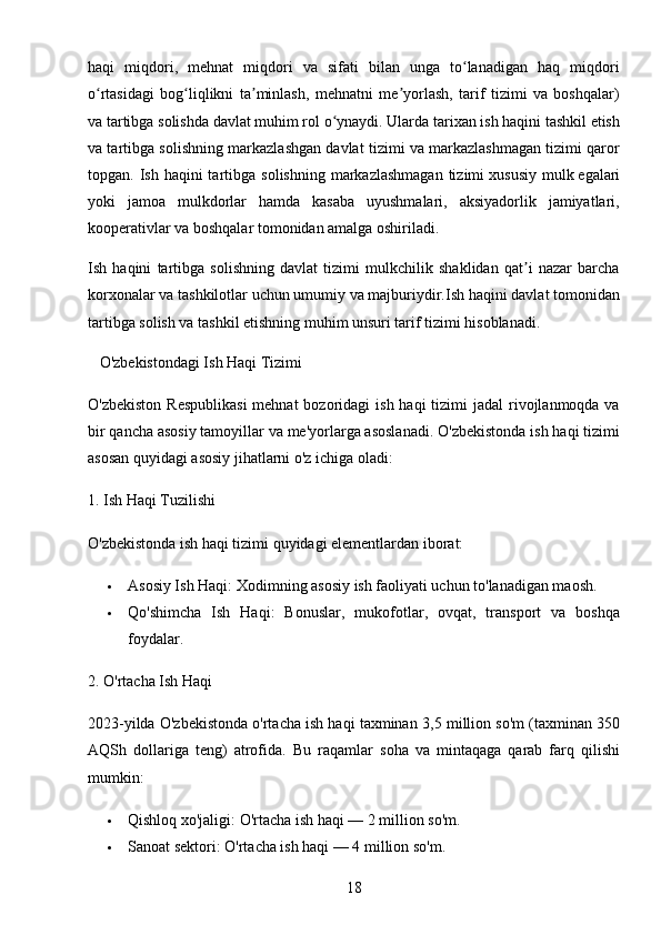 18haqi   miqdori,   mehnat   miqdori   va   sifati   bilan   unga   to lanadigan   haq   miqdoriʻ
o rtasidagi   bog liqlikni   ta minlash,   mehnatni   me yorlash,   tarif   tizimi   va   boshqalar)	
ʻ ʻ ʼ ʼ
va tartibga solishda davlat muhim rol o ynaydi. Ularda tarixan ish haqini tashkil etish	
ʻ
va tartibga solishning markazlashgan davlat tizimi va markazlashmagan tizimi qaror
topgan. Ish  haqini  tartibga  solishning  markazlashmagan  tizimi   xususiy  mulk   egalari
yoki   jamoa   mulkdorlar   hamda   kasaba   uyushmalari,   aksiyadorlik   jamiyatlari,
kooperativlar va boshqalar tomonidan amalga oshiriladi.
Ish   haqini   tartibga   solishning   davlat   tizimi   mulkchilik   shaklidan   qat i   nazar   barcha	
ʼ
korxonalar va tashkilotlar uchun umumiy va majburiydir.Ish haqini davlat tomonidan
tartibga solish va tashkil etishning muhim unsuri tarif tizimi hisoblanadi.
    O'zbekistondagi Ish Haqi Tizimi
O'zbekiston  Respublikasi  mehnat  bozoridagi  ish  haqi  tizimi  jadal  rivojlanmoqda va
bir qancha asosiy tamoyillar va me'yorlarga asoslanadi. O'zbekistonda ish haqi tizimi
asosan quyidagi asosiy jihatlarni o'z ichiga oladi:
1. Ish Haqi Tuzilishi
O'zbekistonda ish haqi tizimi quyidagi elementlardan iborat:
 Asosiy Ish Haqi : Xodimning asosiy ish faoliyati uchun to'lanadigan maosh.
 Qo'shimcha   Ish   Haqi :   Bonuslar,   mukofotlar,   ovqat,   transport   va   boshqa
foydalar.
2. O'rtacha Ish Haqi
2023-yilda O'zbekistonda o'rtacha ish haqi taxminan  3,5 million so'm  (taxminan 350
AQSh   dollariga   teng)   atrofida.   Bu   raqamlar   soha   va   mintaqaga   qarab   farq   qilishi
mumkin:
 Qishloq xo'jaligi : O'rtacha ish haqi — 2 million so'm.
 Sanoat sektori : O'rtacha ish haqi — 4 million so'm. 