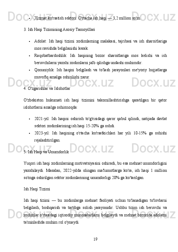 19 Xizmat ko'rsatish sektori : O'rtacha ish haqi — 3,2 million so'm.
3. Ish Haqi Tizimining Asosiy Tamoyillari
 Adolat :   Ish   haqi   tizimi   xodimlarning   malakasi,   tajribasi   va   ish   sharoitlariga
mos ravishda belgilanishi kerak.
 Raqobatbardoshlik :   Ish   haqining   bozor   sharoitlariga   mos   kelishi   va   ish
beruvchilarni yaxshi xodimlarni jalb qilishga undashi muhimdir.
 Qonuniylik :   Ish   haqini   belgilash   va   to'lash   jarayonlari   me'yoriy   hujjatlarga
muvofiq amalga oshirilishi zarur.
4. O'zgarishlar va Islohotlar
O'zbekiston   hukumati   ish   haqi   tizimini   takomillashtirishga   qaratilgan   bir   qator
islohotlarni amalga oshirmoqda:
 2021-yil :   Ish   haqini   oshirish   to'g'risidagi   qaror   qabul   qilindi,   natijada   davlat
sektori xodimlarining ish haqi 15-20% ga oshdi.
 2023-yil :   Ish   haqining   o'rtacha   ko'rsatkichlari   har   yili   10-15%   ga   oshishi
rejalashtirilgan.
5. Ish Haqi va Unumdorlik
Yuqori ish haqi xodimlarning motivatsiyasini oshiradi, bu esa mehnat unumdorligini
yaxshilaydi.   Masalan,   2022-yilda   olingan   ma'lumotlarga   ko'ra,   ish   haqi   1   million
so'mga oshirilgan sektor xodimlarining unumdorligi 20% ga ko'tarilgan.
Ish Haqi Tizimi
Ish   haqi   tizimi   —   bu   xodimlarga   mehnat   faoliyati   uchun   to'lanadigan   to'lovlarni
belgilash,   boshqarish   va   tartibga   solish   jarayonidir.   Ushbu   tizim   ish   beruvchi   va
xodimlar o'rtasidagi iqtisodiy munosabatlarni belgilaydi va mehnat bozorida adolatni
ta'minlashda muhim rol o'ynaydi.