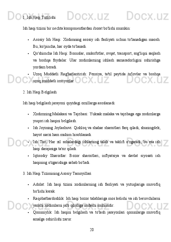 201. Ish Haqi Tuzilishi
Ish haqi tizimi bir nechta komponentlardan iborat bo'lishi mumkin:
 Asosiy   Ish   Haqi :   Xodimning   asosiy   ish   faoliyati   uchun   to'lanadigan   maosh.
Bu, ko'pincha, har oyda to'lanadi.
 Qo'shimcha Ish Haqi : Bonuslar, mukofotlar, ovqat, transport, sog'liqni saqlash
va   boshqa   foydalar.   Ular   xodimlarning   ishlash   samaradorligini   oshirishga
yordam beradi.
 Uzoq   Muddatli   Rag'batlantirish :   Pensiya,   ta'til   paytida   to'lovlar   va   boshqa
uzoq muddatli imtiyozlar.
2. Ish Haqi Belgilash
Ish haqi belgilash jarayoni quyidagi omillarga asoslanadi:
 Xodimning Malakasi va Tajribasi : Yuksak malaka va tajribaga ega xodimlarga
yuqori ish haqini belgilash.
 Ish Joyining Joylashuvi : Qishloq va shahar sharoitlari farq qiladi, shuningdek,
hayot narxi ham muhim hisoblanadi.
 Ish   Turi :   Har   xil   sohalardagi   ishlarning   talab   va   taklifi   o'zgaradi,   bu   esa   ish
haqi darajasiga ta'sir qiladi.
 Iqtisodiy   Sharoitlar :   Bozor   sharoitlari,   inflyatsiya   va   davlat   siyosati   ish
haqining o'zgarishiga sabab bo'ladi.
3. Ish Haqi Tizimining Asosiy Tamoyillari
 Adolat :   Ish   haqi   tizimi   xodimlarning   ish   faoliyati   va   yutuqlariga   muvofiq
bo'lishi kerak.
 Raqobatbardoshlik : Ish haqi bozor talablariga mos kelishi va ish beruvchilarni
yaxshi xodimlarni jalb qilishga undashi muhimdir.
 Qonuniylik :   Ish   haqini   belgilash   va   to'lash   jarayonlari   qonunlarga   muvofiq
amalga oshirilishi zarur.