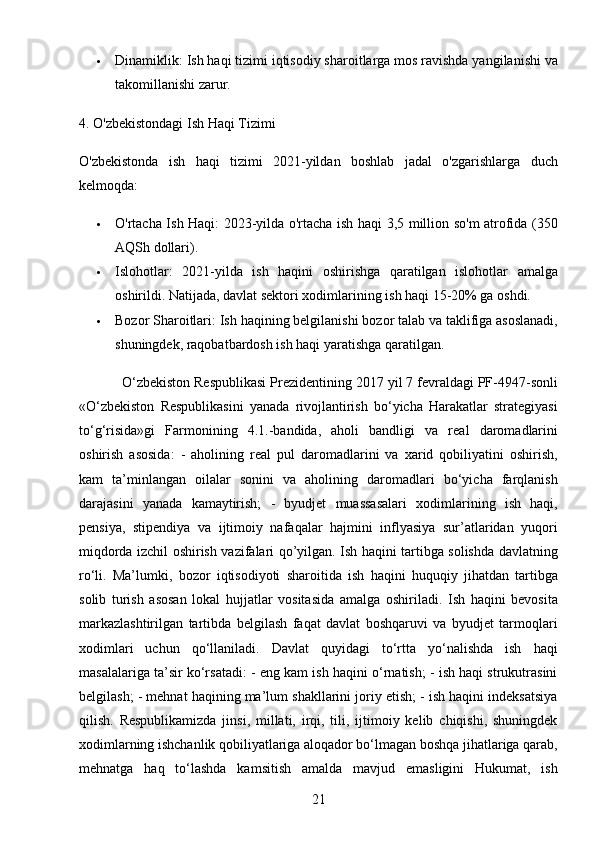 21 Dinamiklik : Ish haqi tizimi iqtisodiy sharoitlarga mos ravishda yangilanishi va
takomillanishi zarur.
4. O'zbekistondagi Ish Haqi Tizimi
O'zbekistonda   ish   haqi   tizimi   2021-yildan   boshlab   jadal   o'zgarishlarga   duch
kelmoqda:
 O'rtacha Ish Haqi : 2023-yilda o'rtacha ish haqi 3,5 million so'm atrofida (350
AQSh dollari).
 Islohotlar :   2021-yilda   ish   haqini   oshirishga   qaratilgan   islohotlar   amalga
oshirildi.  Natijada, davlat sektori xodimlarining ish haqi 15-20% ga oshdi.
 Bozor Sharoitlari : Ish haqining belgilanishi bozor talab va taklifiga asoslanadi,
shuningdek, raqobatbardosh ish haqi yaratishga qaratilgan.
           O‘zbekiston Respublikasi Prezidentining 2017 yil 7 fevraldagi PF-4947-sonli
«O‘zbekiston   Respublikasini   yanada   rivojlantirish   bo‘yicha   Harakatlar   strategiyasi
to‘g‘risida»gi   Farmonining   4.1.-bandida,   aholi   bandligi   va   real   daromadlarini
oshirish   asosida:   -   aholining   real   pul   daromadlarini   va   xarid   qobiliyatini   oshirish,
kam   ta’minlangan   oilalar   sonini   va   aholining   daromadlari   bo‘yicha   farqlanish
darajasini   yanada   kamaytirish;   -   byudjet   muassasalari   xodimlarining   ish   haqi,
pensiya,   stipendiya   va   ijtimoiy   nafaqalar   hajmini   inflyasiya   sur’atlaridan   yuqori
miqdorda izchil oshirish vazifalari qo’yilgan. Ish haqini tartibga solishda davlatning
ro‘li.   Ma’lumki,   bozor   iqtisodiyoti   sharoitida   ish   haqini   huquqiy   jihatdan   tartibga
solib   turish   asosan   lokal   hujjatlar   vositasida   amalga   oshiriladi.   Ish   haqini   bevosita
markazlashtirilgan   tartibda   belgilash   faqat   davlat   boshqaruvi   va   byudjet   tarmoqlari
xodimlari   uchun   qo‘llaniladi.   Davlat   quyidagi   to‘rtta   yo‘nalishda   ish   haqi
masalalariga ta’sir ko‘rsatadi: - eng kam ish haqini o‘rnatish; - ish haqi strukutrasini
belgilash; - mehnat haqining ma’lum shakllarini joriy etish; - ish haqini indeksatsiya
qilish.   Respublikamizda   jinsi,   millati,   irqi,   tili,   ijtimoiy   kelib   chiqishi,   shuningdek
xodimlarning ishchanlik qobiliyatlariga aloqador bo‘lmagan boshqa jihatlariga qarab,
mehnatga   haq   to‘lashda   kamsitish   amalda   mavjud   emasligini   Hukumat,   ish 