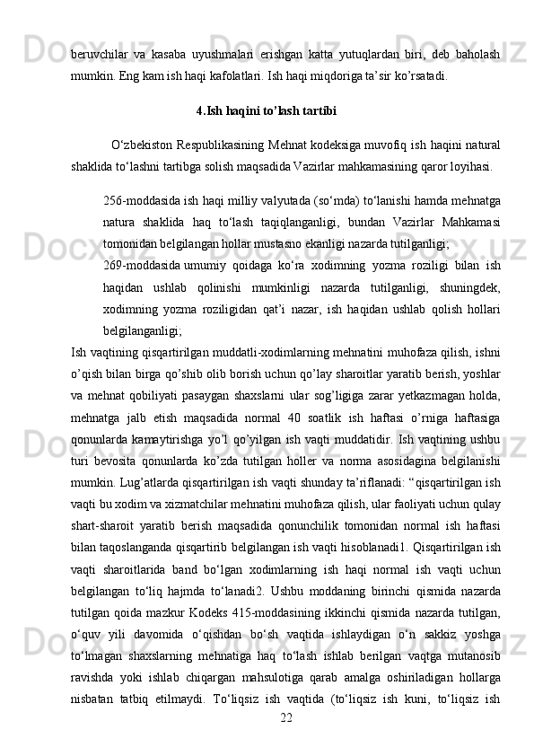 22beruvchilar   va   kasaba   uyushmalari   erishgan   katta   yutuqlardan   biri,   deb   baholash
mumkin. Eng kam ish haqi kafolatlari. Ish haqi miqdoriga ta’sir ko’rsatadi.
                                         4.Ish haqini to’lash tartibi 
                  O‘zbekiston   Respublikasining   Mehnat   kodeksiga   muvofiq  ish  haqini  natural
shaklida to‘lashni tartibga solish maqsadida Vazirlar mahkamasining qaror loyihasi.
 256-moddasida   ish haqi milliy valyutada (so‘mda) to‘lanishi hamda mehnatga
natura   shaklida   haq   to‘lash   taqiqlanganligi,   bundan   Vazirlar   Mahkamasi
tomonidan belgilangan hollar mustasno ekanligi nazarda tutilganligi;
 269-moddasida   umumiy   qoidaga   ko‘ra   xodimning   yozma   roziligi   bilan   ish
haqidan   ushlab   qolinishi   mumkinligi   nazarda   tutilganligi,   shuningdek,
xodimning   yozma   roziligidan   qat’i   nazar,   ish   haqidan   ushlab   qolish   hollari
belgilanganligi;
Ish vaqtining qisqartirilgan muddatli-xodimlarning mehnatini muhofaza qilish, ishni
o’qish bilan birga qo’shib olib borish uchun qo’lay sharoitlar yaratib berish, yoshlar
va   mehnat   qobiliyati   pasaygan   shaxslarni   ular   sog’ligiga   zarar   yetkazmagan   holda,
mehnatga   jalb   etish   maqsadida   normal   40   soatlik   ish   haftasi   o’rniga   haftasiga
qonunlarda   kamaytirishga   yo’l   qo’yilgan   ish   vaqti   muddatidir.   Ish   vaqtining   ushbu
turi   bevosita   qonunlarda   ko’zda   tutilgan   holler   va   norma   asosidagina   belgilanishi
mumkin. Lug’atlarda qisqartirilgan ish vaqti shunday ta’riflanadi: “qisqartirilgan ish
vaqti bu xodim va xizmatchilar mehnatini muhofaza qilish, ular faoliyati uchun qulay
shart-sharoit   yaratib   berish   maqsadida   qonunchilik   tomonidan   normal   ish   haftasi
bilan taqoslanganda qisqartirib belgilangan ish vaqti hisoblanadi1.   Qisqartirilgan ish
vaqti   sharoitlarida   band   bo‘lgan   xodimlarning   ish   haqi   normal   ish   vaqti   uchun
belgilangan   to‘liq   hajmda   to‘lanadi2.   Ushbu   moddaning   birinchi   qismida   nazarda
tutilgan   qoida   mazkur   Kodeks   415-moddasining   ikkinchi   qismida   nazarda   tutilgan,
o‘quv   yili   davomida   o‘qishdan   bo‘sh   vaqtida   ishlaydigan   o‘n   sakkiz   yoshga
to‘lmagan   shaxslarning   mehnatiga   haq   to‘lash   ishlab   berilgan   vaqtga   mutanosib
ravishda   yoki   ishlab   chiqargan   mahsulotiga   qarab   amalga   oshiriladigan   hollarga
nisbatan   tatbiq   etilmaydi.   To‘liqsiz   ish   vaqtida   (to‘liqsiz   ish   kuni,   to‘liqsiz   ish