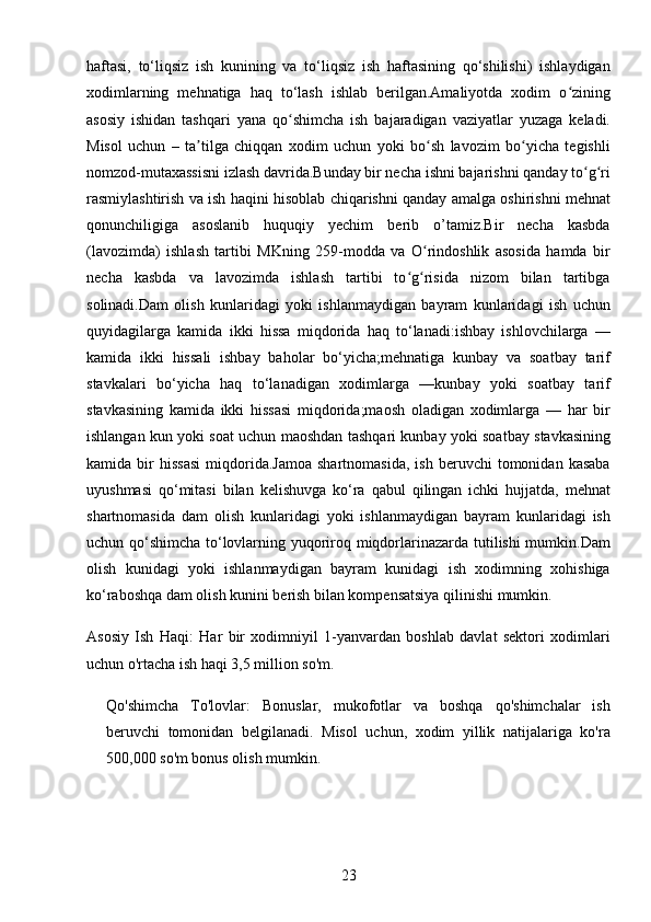 23haftasi,   to‘liqsiz   ish   kunining   va   to‘liqsiz   ish   haftasining   qo‘shilishi)   ishlaydigan
xodimlarning   mehnatiga   haq   to‘lash   ishlab   berilgan.Amaliyotda   xodim   o ziningʻ
asosiy   ishidan   tashqari   yana   qo shimcha   ish   bajaradigan   vaziyatlar   yuzaga   keladi.	
ʻ
Misol   uchun   –   ta tilga   chiqqan   xodim   uchun   yoki   bo sh   lavozim   bo yicha   tegishli	
ʼ ʻ ʻ
nomzod-mutaxassisni izlash davrida.Bunday bir necha ishni bajarishni qanday to g ri	
ʻ ʻ
rasmiylashtirish va ish haqini hisoblab chiqarishni qanday amalga oshirishni mehnat
qonunchiligiga   asoslanib   huquqiy   yechim   berib   o’tamiz.Bir   necha   kasbda
(lavozimda)   ishlash   tartibi   MKning   259-modda   va   O rindoshlik   asosida   hamda   bir	
ʻ
necha   kasbda   va   lavozimda   ishlash   tartibi   to g risida   nizom   bilan   tartibga	
ʻ ʻ
solinadi.Dam   olish   kunlaridagi   yoki   ishlanmaydigan   bayram   kunlaridagi   ish   uchun
quyidagilarga   kamida   ikki   hissa   miqdorida   haq   to‘lanadi:ishbay   ishlovchilarga   —
kamida   ikki   hissali   ishbay   baholar   bo‘yicha;mehnatiga   kunbay   va   soatbay   tarif
stavkalari   bo‘yicha   haq   to‘lanadigan   xodimlarga   —kunbay   yoki   soatbay   tarif
stavkasining   kamida   ikki   hissasi   miqdorida;maosh   oladigan   xodimlarga   —   har   bir
ishlangan kun yoki soat uchun maoshdan tashqari kunbay yoki soatbay stavkasining
kamida  bir   hissasi   miqdorida.Jamoa   shartnomasida,   ish  beruvchi   tomonidan  kasaba
uyushmasi   qo‘mitasi   bilan   kelishuvga   ko‘ra   qabul   qilingan   ichki   hujjatda,   mehnat
shartnomasida   dam   olish   kunlaridagi   yoki   ishlanmaydigan   bayram   kunlaridagi   ish
uchun qo‘shimcha to‘lovlarning yuqoriroq miqdorlarinazarda tutilishi mumkin.Dam
olish   kunidagi   yoki   ishlanmaydigan   bayram   kunidagi   ish   xodimning   xohishiga
ko‘raboshqa dam olish kunini berish bilan kompensatsiya qilinishi mumkin.
Asosiy   Ish   Haqi :   Har   bir   xodimniyil   1-yanvardan   boshlab   davlat   sektori   xodimlari
uchun o'rtacha ish haqi 3,5 million so'm.
Qo'shimcha   To'lovlar :   Bonuslar,   mukofotlar   va   boshqa   qo'shimchalar   ish
beruvchi   tomonidan   belgilanadi.   Misol   uchun,   xodim   yillik   natijalariga   ko'ra
500,000 so'm bonus olish mumkin. 