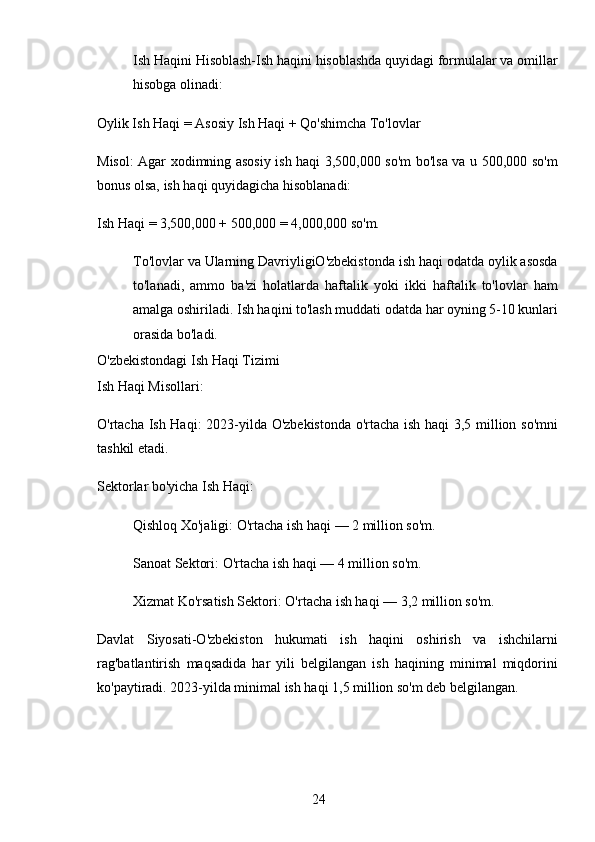 24Ish Haqini Hisoblash-Ish haqini hisoblashda quyidagi formulalar va omillar
hisobga olinadi:
Oylik Ish Haqi  = Asosiy Ish Haqi + Qo'shimcha To'lovlar
Misol: Agar xodimning asosiy ish haqi 3,500,000 so'm bo'lsa va u 500,000 so'm
bonus olsa, ish haqi quyidagicha hisoblanadi:
Ish Haqi  = 3,500,000 + 500,000 = 4,000,000 so'm.
To'lovlar va Ularning DavriyligiO'zbekistonda ish haqi odatda oylik asosda
to'lanadi,   ammo   ba'zi   holatlarda   haftalik   yoki   ikki   haftalik   to'lovlar   ham
amalga oshiriladi. Ish haqini to'lash muddati odatda har oyning 5-10 kunlari
orasida bo'ladi.
O'zbekistondagi Ish Haqi Tizimi
Ish Haqi Misollari:
O'rtacha Ish Haqi : 2023-yilda O'zbekistonda o'rtacha ish haqi 3,5 million so'mni
tashkil etadi.
Sektorlar bo'yicha Ish Haqi :
Qishloq Xo'jaligi : O'rtacha ish haqi — 2 million so'm.
Sanoat Sektori : O'rtacha ish haqi — 4 million so'm.
Xizmat Ko'rsatish Sektori : O'rtacha ish haqi — 3,2 million so'm.
Davlat   Siyosati-O'zbekiston   hukumati   ish   haqini   oshirish   va   ishchilarni
rag'batlantirish   maqsadida   har   yili   belgilangan   ish   haqining   minimal   miqdorini
ko'paytiradi. 2023-yilda minimal ish haqi 1,5 million so'm deb belgilangan. 