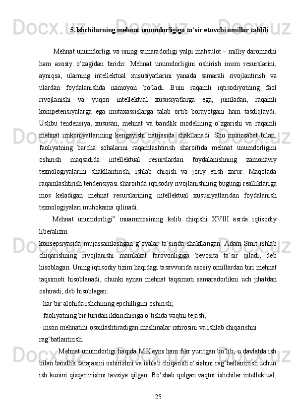25                    5.Ishchilarning mehnat unumdorligiga ta’sir etuvchi omillar tahlili
   
          Mehnat unumdorligi va uning samaradorligi yalpi mahsulot – milliy daromadni
ham   asosiy   o‘zagidan   biridir.   Mehnat   unumdorligini   oshirish   inson   resurslarini,
ayniqsa,   ularning   intellektual   xususiyatlarini   yanada   samarali   rivojlantirish   va
ulardan   foydalanishda   namoyon   bo‘ladi.   Buni   raqamli   iqtisodiyotning   faol
rivojlanishi   va   yuqori   intellektual   xususiyatlarga   ega,   jumladan,   raqamli
kompetensiyalarga   ega   mutaxassislarga   talab   ortib   borayotgani   ham   tasdiqlaydi.
Ushbu   tendensiya,   xususan,   mehnat   va   bandlik   modelining   o‘zgarishi   va   raqamli
mehnat   imkoniyatlarining   kengayishi   natijasida   shakllanadi.   Shu   munosabat   bilan,
faoliyatning   barcha   sohalarini   raqamlashtirish   sharoitida   mehnat   unumdorligini
oshirish   maqsadida   intellektual   resurslardan   foydalanishning   zamonaviy
texnologiyalarini   shakllantirish,   ishlab   chiqish   va   joriy   etish   zarur.   Maqolada
raqamlashtirish tendensiyasi sharoitida iqtisodiy rivojlanishning bugungi realliklariga
mos   keladigan   mehnat   resurslarining   intellektual   xususiyatlaridan   foydalanish
texnologiyalari muhokama qilinadi.
      Mehnat   unumdorligi”   muammosining   kelib   chiqishi   XVIII   asrda   iqtisodiy
liberalizm 
konsepsiyasida   mujassamlashgan   g‘oyalar   ta’sirida   shakllangan.   Adam   Smit   ishlab
chiqarishning   rivojlanishi   mamlakat   farovonligiga   bevosita   ta’sir   qiladi,   deb
hisoblagan. Uning iqtisodiy tizim haqidagi tasavvurida asosiy omillardan biri mehnat
taqsimoti   hisoblanadi,   chunki   aynan   mehnat   taqsimoti   samaradorlikni   uch   jihatdan
oshiradi, deb hisoblagan: 
- har bir alohida ishchining epchilligini oshirish; 
- faoliyatning bir turidan ikkinchisiga o‘tishda vaqtni tejash; 
- inson mehnatini osonlashtiradigan mashinalar ixtirosini va ishlab chiqarishni 
rag‘batlantirish.
          Mehnat unumdorligi haqida M.Keyns ham fikr yuritgan bo‘lib, u davlatda ish
bilan bandlik darajasini oshirishni va ishlab chiqarish o‘sishini rag‘batlantirish uchun
ish kunini qisqartirishni tavsiya qilgan. Bo‘shab qolgan vaqtni ishchilar intellektual,